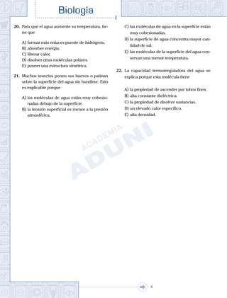 . . .
Biología
4
20.	 Para que el agua aumente su temperatura, tie-
ne que
A)	formar más enlaces puente de hidrógeno.
B)	absorber energía.
C)	liberar calor.
D)	disolver otras moléculas polares.
E)	poseer una estructura simétrica.
21.	 Muchos insectos ponen sus huevos o patinan
sobre la superficie del agua sin hundirse. Esto
es explicable porque
A)	las moléculas de agua están muy cohesio-
nadas debajo de la superficie.
B)	la tensión superficial es menor a la presión
atmosférica.
C)	las moléculas de agua en la superficie están
muy cohesionadas.
D)	la superficie de agua concentra mayor can-
tidad de sal.
E)	las moléculas de la superficie del agua con-
servan una menor temperatura.
22.	 La capacidad termorreguladora del agua se
explica porque esta molécula tiene
A)	la propiedad de ascender por tubos finos.
B)	alta constante dieléctrica.
C)	la propiedad de disolver sustancias.
D)	un elevado calor específico.
E)	alta densidad.
 