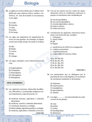 Biología
12
Prohibida su reproducción total o parcial sin autorización de los titulares de la obra.
Derechos reservados D. LEG Nº 822
10.	 La algina es un ficocoloide que se utiliza como
gelificante para elaborar dulces, jarabes, cos-
méticos, etc. Este ficocoloide lo encontramos
en las algas
A)	verdes.
B)	doradas.
C)	rojas.
D)	pardas.
E)	de fuego.
11.	 Las algas son organismos de organización di-
versa; las más grandes, sin embargo, no llegan
a tener raíz ni tallo ni hoja. Al cuerpo se le llama
A)	hifa.
B)	filoide.
C)	cormo.
D)	talo.
E)	vástago.
12.	 Las algas coloniales como Volvox pertenecen
a las
A)	Euglenophytas.
B)	Crisophytas.
C)	Phaeophytas.
D)	Chlorophytas.
E)	Rodophytas.
NIVEL INTERMEDIO
13.	 Las siguientes bacterias: Bartonella bacillifor-
mis, Rhizobium y Lactobacillus bulgaricus tie-
nen importancia, respectivamente, en
A)	medicina humana, agricultura e industria
alimentaria.
B)	medicina, minería e industria alimentaria.
C)	veterinaria, farmacia y ecología.
D)	biotecnología, ingeniería genética y ecología.
E)	medicina, agricultura e industria cervecera.
UNMSM 2003
14.	 Una de las razones por las cuales las arque-
obacterias viven en condiciones extremas es
porque su membrana está constituida por
A)	una bicapa lipídica.
B)	una monocapa lipídica.
C)	el ácido dipicolínico cálcico.
D)	enlaces ésteres.
E)	ácidos teicoicos.
15.	 Correlacione las siguientes estructuras bacte-
rianas con la función que cumplen.
	 I.	 endospora
	 II.	 pared celular
	 III.	pili
	 IV.	flagelo
	 a.	 transferencia de ADN en la conjugación
	 b.	 confiere movimiento
	 c.	 confiere resistencia
	 d.	 responsable de la forma celular
A)	Ic, IId, IIIb, IVa
B)	Id, IIa, IIIc, IVb
C)	Id, IIc, IIIa, IVb
D)	Ia, IIc, IIId, IVb
E)	Ic, IId, IIIa, IVb
UNMSM 2004 - I
16.	 Los protozoarios que se distinguen por la
posesión de uno o más flagelos y en ocasiones
de membrana ondulante se denominan
A)	rizópodos.
B)	esporozoarios.
C)	mastigóforos.
D)	apicomplexas.
E)	ciliados.
17.	 Las algas ............... son denominadas los ante-
cesores de las plantas.
A)	rojas
B)	pardas
C)	verdes
D)	dinoflageladas
E)	diatomeas
 