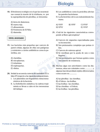 Biología
13
Prohibida su reproducción total o parcial sin autorización de los titulares de la obra.
Derechos reservados D. LEG Nº 822
18.	 El fenómeno ecológico en el que las neurotoxi-
nas causan la muerte de la ictiofauna, es por
la superpoblación de pirrofitas, se denomina
A)	tierra de diatomeas.
B)	marea roja.
C)	afloramiento.
D)	Fenómeno de El Niño.
E)	diatomita.
NIVEL AVANZADO
19.	 Las bacterias más pequeñas que carecen de
pared celular, algunas de ellas son patógenas
y resistentes a ciertos antibióticos como la pe-
nicilina, son
A)	clamidias.
B)	micoplasmas.
C)	rickettsias.
D)	espiroquetas.
E)	vibrios.
20.	 Señale la secuencia correcta de verdadero (V) o
falso (F) respecto a las siguientes proposiciones.
	 I.	 Los plásmidos son fragmentos extracromo-
sómicos de la bacteria.
	 II.	 La fosforilación oxidativa y la cadena respi-
ratoria se llevan a cabo en los mesosomas
del tabique.
	 III.	Los antibióticos como la penicilina afectan
las paredes bacterianas.
	 IV.	La Escherichia coli es un endosimbionte hu-
mano.
A)	VVFF	 B)	VFFF			 C)	FVVF
D)	VFVV 						 E)	VVVF
21.	 ¿Cuál de las siguientes características corres-
ponde al filum apicomplexa?
A)	Carecen de organelas especializadas para
su locomoción.
B)	Son protozoarios complejos que portan ci-
lios.
C)	Carecen de extremo apical.
D)	Se movilizan por la ayuda de uno o más
flagelos.
E)	Son protozoarios que forman quistes como
mecanismo de resistencia.
22.	 Muchas algas son unicelulares como las dia-
tomeas, otras son coloniales como ................ y
algunas han desarrollado tejidos diferenciados
como ocurre en ...............
A)	las pirrofitas - las clorofitas.
B)	el Volvox - las feofitas.
C)	las feofitas - las clorofitas.
D)	las clorofitas - el Volvox.
E)	las feofitas - las pirrofitas.
 