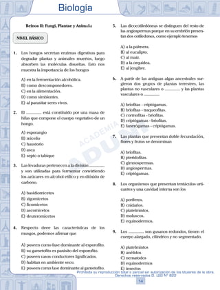 Biología
14
Prohibida su reproducción total o parcial sin autorización de los titulares de la obra.
Derechos reservados D. LEG Nº 822
Reinos II: Fungi, Plantae y Animalia
NIVEL BÁSICO
1.	 Los hongos secretan enzimas digestivas para
degradar plantas y animales muertos, luego
absorben las moléculas disueltas. Esto nos
muestra la importancia de los hongos
A)	en la fermentación alcohólica.
B)	como descomponedores.
C)	en la alimentación.
D)	como simbiontes.
E)	al parasitar seres vivos.
2.	 El ............... está constituido por una masa de
hifas que compone el cuerpo vegetativo de un
hongo.
A)	esporangio
B)	micelio
C)	haustorio
D)	asca
E)	septo o tabique
3.	 Las levaduras pertenecen a la división ...............
y son utilizadas para fermentar convirtiendo
los azúcares en alcohol etílico y en dióxido de
carbono.
A)	basidiomicetos
B)	zigomicetos
C)	ficomicetos
D)	ascomicetos
E)	deuteromicetos
4.	 Respecto deee las características de los
musgos, podemos afirmar que
A)	poseen como fase dominante al esporofito.
B)	su gametofito es parásito del esporofito.
C)	poseen vasos conductores lignificados.
D)	habitan en ambiente seco.
E)	poseen como fase dominante al gametofito.
5.	 Las dicocotiledóneas se distinguen del resto de
las angiospermas porque en su embrión presen-
tan dos cotiledones, como ejemplo tenemos
A)	a la palmera.
B)	al eucalipto.
C)	al maíz.
D)	a la orquídea.
E)	al jengibre.
6.	 A partir de las antiguas algas ancestrales sur-
gieron dos grupos de plantas terrestres, las
plantas no vasculares o ............... y las plantas
vasculares o ...............
A)	briofitas - criptógamas.
B)	briofitas - traqueofitas.
C)	cormofitas - briofitas.
D)	criptógamas - briofitas.
E)	fanerógamas - criptógamas.
7.	 Las plantas que presentan doble fecundación,
flores y frutos se denominan
A)	briofitas.
B)	pteridofitas.
C)	gimnospermas.
D)	angiospermas.
E)	criptógamas.
8.	 Los organismos que presentan tentáculos urti-
cantes y una cavidad interna son los
A)	poríferos.
B)	cnidarios.
C)	platelmintos.
D)	moluscos.
E)	equinodermos.
9.	 Los ............... son gusanos redondos, tienen el
cuerpo alargado, cilíndrico y no segmentado.
A)	platelmintos
B)	anélidos
C)	nematodos
D)	equinodermos
E)	insectos
 