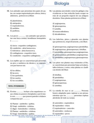 Biología
15
Prohibida su reproducción total o parcial sin autorización de los titulares de la obra.
Derechos reservados D. LEG Nº 822
10.	 Los animales que presentan tres pares de pa-
tas, un cuerpo segmentado por cabeza, tórax y
abdomen, pertenecen al filum
A)	platelmintos.
B)	artrópodos.
C)	equinodermos.
D)	anélidos.
E)	poríferos.
11.	 Los peces ............... son animales que presen-
tan una boca ventral, hendiduras branquiales
y ...............
A)	óseos - esqueleto cartilaginoso.
B)	condricties - aleta homocerca.
C)	teleósteos - aleta homocerca.
D)	cartilaginosos - esqueleto óseo.
E)	condricties - esqueleto cartilaginoso.
12.	 Los reptiles que se caracterizan por presentar
un pico o ranfoteca sin dientes y se reprodu-
cen por huevos son
A)	los ofidios.
B)	las aves.
C)	los quelonios.
D)	los saurios.
E)	los cocodrilos.
NIVEL INTERMEDIO
13.	 El reino ............... incluye a los organismos cu-
yas células no poseen cloroplastos y por lo tan-
to son ..............., que poseen paredes celulares
compuestas por ...............
A)	Plantae - autótrofos - quitina.
B)	Fungi - autótrofos - celulosa.
C)	Algae - heterótrofos - celulosa.
D)	Plantae - autótrofos - celulosa.
E)	Fungi - heterótrofos - quitina.
14.	 Las plantas ancestrales como los ginkgos y las
cicadáceas se han reducido hasta ocupar no
más de un pequeño espacio de sus antiguos
dominios. Estas plantas pertenecen al filum
A)	angiosperma.
B)	gimnosperma.
C)	antofita.
D)	monocotiledónea.
E)	dicotiledónea.
15.	 Los helechos, pinos y girasoles son plantas
que pertenecen, respectivamente, a los filum
A)	gimnospermas,angiospermasypteridofitas.
B)	angiospermas, gimnospermas y briofitas.
C)	pteridofitas,gimnospermasyangiospermas.
D)	gimnospermas,pteridofitasyangiospermas.
E)	pteridofitas,angiospermasygimnospermas.
16.	 Los pinos son plantas muy resistentes al frío,
se caracterizan por presentar hojas aciculares,
tallos leñosos y conos, estas plantas se clasifi-
can dentro del filum
A)	briofitas.
B)	pteridofitas.
C)	angiospermas.
D)	gimnospermas.
E)	antofitas.
17.	 La estrella de mar es un ............... Presenta
brazos adaptados para capturar a sus presas;
mientras que los ..............., presentan espinas
alrededor de todo su cuerpo.
A)	asteroideo - equinoideos
B)	equinoideo - erizos
C)	equinodermo - caracoles
D)	asteroideo - moluscos
E)	equinoideo - peces
 