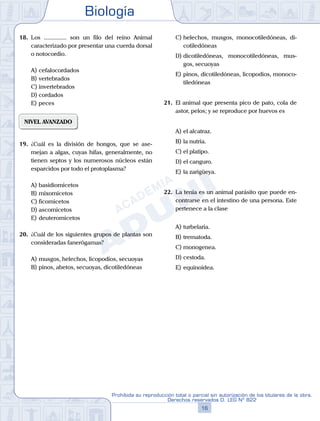 Biología
16
Prohibida su reproducción total o parcial sin autorización de los titulares de la obra.
Derechos reservados D. LEG Nº 822
18.	 Los ............... son un filo del reino Animal
caracterizado por presentar una cuerda dorsal
o notocordio.
A)	cefalocordados
B)	vertebrados
C)	invertebrados
D)	cordados
E)	peces
NIVEL AVANZADO
19.	 ¿Cuál es la división de hongos, que se ase-
mejan a algas, cuyas hifas, generalmente, no
tienen septos y los numerosos núcleos están
esparcidos por todo el protoplasma?
A)	basidiomicetos
B)	mixomicetos
C)	ficomicetos
D)	ascomicetos
E)	deuteromicetos
20.	 ¿Cuál de los siguientes grupos de plantas son
consideradas fanerógamas?
A)	musgos, helechos, licopodios, secuoyas
B)	pinos, abetos, secuoyas, dicotiledóneas
C)	helechos, musgos, monocotiledóneas, di-
cotiledóneas
D)	dicotiledóneas, monocotiledóneas, mus-
gos, secuoyas
E)	pinos, dicotiledóneas, licopodios, monoco-
tiledóneas
21.	 El animal que presenta pico de pato, cola de
astor, pelos; y se reproduce por huevos es
A)	el alcatraz.
B)	la nutria.
C)	el platipo.
D)	el canguro.
E)	la zarigüeya.
22.	 La tenia es un animal parásito que puede en-
contrarse en el intestino de una persona. Este
pertenece a la clase
A)	turbelaria.
B)	trematoda.
C)	monogenea.
D)	cestoda.
E)	equinoidea.
 