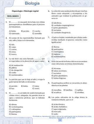 Biología
2
Prohibida su reproducción total o parcial sin autorización de los titulares de la obra.
Derechos reservados D. LEG Nº 822
Organología e Histología vegetal
NIVEL BÁSICO
1.	 El ............... es una parte de la hoja con células
parenquimáticas clorofilianas para el proceso
de fotosíntesis.
A)	limbo 	 B)	peciolo 		 C)	corcho
D)	entrenudo 						 E)	nomófilo
2.	 Al cuerpo de las espermatofitas formado por
raíz, tallo y hojas se le denomina
A)	talo.	
B)	carpo.			
C)	cormo.
D)	soma.						
E)	tronco.
3.	 La raíz tiene una zona llamada ..............., que
se especializa en la absorción de agua y sales.
A)	de maduración
B)	pilífera
C)	de elongación
D)	cuello
E)	meristemática
4.	 La porción que une la hoja al tallo y ocupa la
parte lateral del tallo se denomina
A)	peciolo.	 B)	limbo.			 C)	vaina.
D)	haz.						 E)	envés.
5.	 El ............... es un tejido de sostén formado por
células vivas y alargadas, de paredes ricas en
agua y sustancias pécticas, que se hidratan
fácilmente.
A)	xilema
B)	esclerénquima
C)	colénquima
D)	parénquima
E)	floema
6.	 La solución azucarada producida por muchas
flores como atrayente, y recompensa a los
animales que realizan la polinización se ge-
nera en
A)	laticíferos.
B)	cavidades esquizogénicas.
C)	pelos glandulares.
D)	nectarios.
E)	cavidades lisogénicas.
7.	 ¿Cuál es el tejido constituido por células endu-
recidas mediante el proceso conocido como
lignificación?
A)	floema
B)	parénquima
C)	clorénquima
D)	leptoma
E)	esclerénquima
8.	 Enlacáscaradelosfrutoscítricosseencuentran
unas estructuras secretoras denominadas
A)	tricomas.
B)	tubos secretores.
C)	nectarios.
D)	pelos glandulares.
E)	bolsas lisígenas.
9.	 El parénquima aerífero se encuentra en abun-
dancia en las plantas
A)	mesofitas.	 B)	halofitas.		 C)	epifitas.
B)	acuáticas.						 E)	xerofitas.
10.	 Los pelos urticantes de la ortiga tienen la
sustancia irritante, que es el
A)	ácido fórmico.
B)	ácido clorhídrico.
C)	agua oxigenada.
D)	mercurio.
E)	yodo.
 
