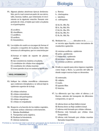 Biología
3
Prohibida su reproducción total o parcial sin autorización de los titulares de la obra.
Derechos reservados D. LEG Nº 822
11.	 Algunas plantas atraviesan épocas desfavora-
bles, por lo cual conservan parte de sus raíces,
tallo, rizomas, bulbos, que reiniciarán el creci-
miento en la siguiente estación. Durante este
periodo de crisis, el tejido que nutre a la planta
es el parénquima
A)	acuífero.
B)	clorofiliano.
C)	amilífero.
D)	aerífero.
E)	fotosintético.
12.	 Los tejidos de sostén se encargan de formar el
armazón o esqueleto de la planta. Entre ellos
tenemos al colénquima, que se caracteriza por
A)	formar el tejido de soporte de plantas
adultas.
B)	dar consistencia máxima a la planta.
C)	constituirse de células vivas alargadas.
D)	constituirse de células muertas.
E)	tener paredes ricas en sustancia lignificada.
NIVEL INTERMEDIO
13.	 Indique las células mesofílicas columnares
que contienen cloroplastos y se ubican bajo la
epidermis superior de la hoja.
A)	células oclusivas
B)	células estomáticas
C)	células del parénquima
D)	células esponjosas
E)	células en empalizada
14.	 Respecto a la función de los tejidos vegetales,
relacione ambas columnas correctamente.
	 I.	 Brindan flexibilidad.
	 II.	 Transportan savia orgánica.
	 III.	Realizan la fotosíntesis.
	 IV.	Liberan sustancias.
	 a.	 floema
	 b.	 clorénquima
	 c.	 laticífero
	 d.	 colénquima
A)	Id, IIc, IIIb, IVa
B)	Ic, IIa, IIId, IVb
C)	Id, IIc, IIIa, IVb
D)	Id, IIa, IIIb, IVc
E)	Ib, IIc, IIId, IVa
15.	 Mediante los .............. ubicados en la ...............
se excreta agua líquida como mecanismo de
exudación o gutación.
A)	estomas aeríferos - epidermis
B)	pelos - peridermis
C)	hidatodos - epidermis
D)	tricomas - epidermis
E)	estomas acuíferos - peridermis
16.	 El tallo es soporte para otros órganos vegetales
como hojas y flores. La porción del tallo de
donde surgen nuevas hojas se denomina
A)	entrenudo.
B)	caliptra.
C)	nudo.
D)	aparato filiar.
E)	bráctea.
17.	 La diferencia que hay entre el xilema y el
floema, además del transporte de diferentes
compuestos, es que el
A)	xilema tiene un flujo bidireccional.
B)	floema tiene un flujo unidireccional.
C)	xilema está formado por células cribosas.
D)	floema está formado por células vivas
(traqueidas).
E)	xilema está formado por células muertas
llamadas traqueidas.
 