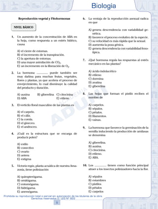 Biología
5
Prohibida su reproducción total o parcial sin autorización de los titulares de la obra.
Derechos reservados D. LEG Nº 822
Reproducción vegetal y Fitohormonas
NIVEL BÁSICO
1.	 Un aumento de la concentración de ABA en
la hoja, como respuesta a un estrés hídrico,
causa
A)	el cierre de estomas.
B)	el incremento de la transpiración.
C)	la apertura de estomas.
D)	una mayor asimilación de CO2.
E)	un incremento en la liberación de O2.
2.	 La hormona ............... puede también ser
muy dañina para muchas frutas, vegetales,
flores y plantas, ya que acelera el proceso de
envejecimiento, lo cual disminuye la calidad
del producto y duración.
A)	auxina 	 B)	giberelina 	 C)	citocinina
D)	ABA 						 E)	etileno
3.	 El verticilo floral masculino de las plantas es
A)	el carpelo.
B)	el cáliz.
C)	la corola.
D)	el gineceo.
E)	el androceo.
4.	 ¿Cuál es la estructura que se encarga de
producir polen?
A)	estilo
B)	conectivo
C)	ovario
D)	antera
E)	estigma
5.	 Victoria regia, planta acuática de nuestra Ama-
zonía, tiene polinización
A)	quiropterógama.
B)	ornitógama.
C)	entomógama.
D)	hidrógama.
E)	anemógama.
6.	 La ventaja de la reproducción asexual radica
en que
A)	genera descendencia con variabilidad ge-
nética.
B)	favorece el proceso evolutivo de la especie.
C)	su velocidad es más rápida que la sexual.
D)	aumenta la poza génica.
E)	genera descendencia con variabilidad feno-
típica.
7.	 ¿Qué hormona regula las respuestas al estrés
mecánico en las plantas?
A)	ácido indolacético
B)	etileno
C)	dormina
D)	zeatina
E)	giberelina
8.	 Las hojas que forman el pistilo reciben el
nombre de
A)	carpelos.	
B)	sépalos.	
C)	pétalos.
D)	filamentos.			
E)	vainas.
9.	 La hormona que favorece la germinación de la
semilla induciendo la producción de amilasas
se denomina
A)	giberelina.	
B)	auxina.		
C)	citocinina.
D)	etileno.						
E)	ABA.
10.	 Los ................ tienen como función principal
atraer a los insectos polinizadores hacia la flor.
A)	sépalos
B)	estambres
C)	pistilos
D)	pétalos
E)	carpelos
 