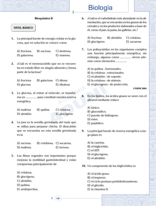 Biología
5
Bioquímica II
NIVEL BÁSICO
1.	 La principal fuente de energía celular es la glu-
cosa, que en solución se conoce como
A)	fructosa.	 B)	sucrosa.		 C)	dextrosa.
D)	galactosa.						 E)	manosa.
2.	 ¿Cuál es el monosacárido que no se encuen-
tra en estado libre en ningún alimento y forma
parte de la lactosa?
A)	fructosa 	 B)	galactosa		 C)	ribosa
D)	glucosa						 E)	ribulosa
3.	 La glucosa, al entrar al músculo, se transfor-
ma en ............... para constituir nuestra reserva
energética.
A)	maltosa	 B)	quitina		 C)	celulosa
D)	almidón						 E)	glucógeno
4.	 La jora es la semilla germinada del maíz que
se utiliza para preparar chicha. El disacárido
que se encuentra en esta semilla germinada
es la
A)	sucrosa.	 B)	celobiosa.	 C)	sacarosa.
D)	maltosa.						 E)	lactosa.
5.	 Las fibras vegetales son importantes porque
mejoran la motilidad gastrointestinal y están
compuestas principalmente de
A)	celulosa.
B)	glucógeno.
C)	almidón.
D)	quitina.
E)	amilopectina.
6.	 ¿Cuál es el carbohidrato más abundante en la ali-
mentación, que se encuentra en los granos de los
cereales y en los productos elaborados a base de
él, como el pan, la pasta, las galletas, etc.?
A)	fructosa	 B)	almidón 		 C)	celulosa
D)	glucógeno						 E)	sacarosa
7.	 Los polisacáridos en los organismos cumplen
una función principalmente energética; sin
embargo, algunos como ............... sirven ade-
más como elementos ...............
A)	la quitina - hormonales.
B)	la celulosa - estructurales.
C)	el almidón - de soporte.
D)	la celulosa - de síntesis.
E)	el glucógeno - de protección.
UNMSM 2004
8.	 En los lípidos, los ácidos grasos se unen con el
glicerol mediante enlace
A)	iónico.
B)	glucosídico.
C)	puente de hidrógeno.
D)	éster.
E)	peptídico.
9.	 La principal fuente de reserva energética a lar-
go plazo es
A)	la caseína.
B)	el triglicérido.
C)	el ATP.
D)	el glucógeno.
E)	el almidón.
10.	 Un componente de los triglicéridos es
A)	el ácido graso.
B)	el isopreno.
C)	el ciclo pentano perhidrofenantreno.
D)	el glúcido.
E)	la vitamina D.
 
