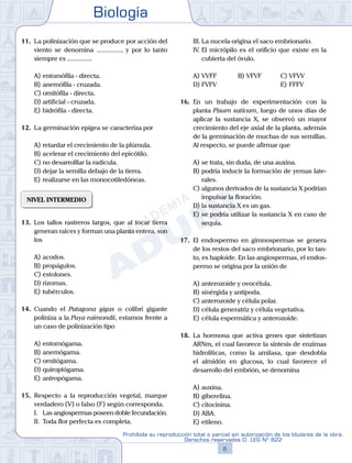Biología
6
Prohibida su reproducción total o parcial sin autorización de los titulares de la obra.
Derechos reservados D. LEG Nº 822
11.	 La polinización que se produce por acción del
viento se denomina ..............., y por lo tanto
siempre es ...............
A)	entomófila - directa.
B)	anemófila - cruzada.
C)	ornitófila - directa.
D)	artificial - cruzada.
E)	hidrófila - directa.
12.	 La germinación epígea se caracteriza por
A)	retardar el crecimiento de la plúmula.
B)	acelerar el crecimiento del epicótilo.
C)	no desarrolllar la radícula.
D)	dejar la semilla debajo de la tierra.
E)	realizarse en las monocotiledóneas.
NIVEL INTERMEDIO
13.	 Los tallos rastreros largos, que al tocar tierra
generan raíces y forman una planta entera, son
los
A)	acodos.
B)	propágulos.
C)	estolones.
D)	rizomas.
E)	tubérculos.
14.	 Cuando el Patagona gigas o colibrí gigante
poliniza a la Puya raimondii, estamos frente a
un caso de polinización tipo
A)	entomógama.
B)	anemógama.
C)	ornitógama.
D)	quiroptógama.
E)	antropógama.
15.	 Respecto a la reproducción vegetal, marque
verdadero (V) o falso (F) según corresponda.
	 I.	 Las angiospermas poseen doble fecundación.
	 II.	 Toda flor perfecta es completa.
	 III.	La nucela origina el saco embrionario.
	 IV.	El micrópilo es el orificio que existe en la
cubierta del óvulo.
A)	VVFF 	 B)	VFVF 			 C)	VFVV
D)	FVFV 						 E)	FFFV
16.	 En un trabajo de experimentación con la
planta Pisum sativum, luego de unos días de
aplicar la sustancia X, se observó un mayor
crecimiento del eje axial de la planta, además
de la germinación de muchas de sus semillas.
Al respecto, se puede afirmar que
A)	se trata, sin duda, de una auxina.
B)	podría inducir la formación de yemas late-
rales.
C)	algunos derivados de la sustancia X podrían
impulsar la floración.
D)	la sustancia X es un gas.
E)	se podría utilizar la sustancia X en caso de
sequía.
17.	 El endospermo en gimnospermas se genera
de los restos del saco embrionario, por lo tan-
to, es haploide. En las angiospermas, el endos-
permo se origina por la unión de
A)	anterozoide y ovocélula.
B)	sinérgida y antípoda.
C)	anterozoide y célula polar.
D)	célula generatriz y célula vegetativa.
E)	célula espermática y anterozoide.
18.	 La hormona que activa genes que sintetizan
ARNm, el cual favorece la síntesis de enzimas
hidrolíticas, como la amilasa, que desdobla
el almidón en glucosa, lo cual favorece el
desarrollo del embrión, se denomina
A)	auxina.
B)	giberelina.
C)	citocinina.
D)	ABA.
E)	etileno.
 
