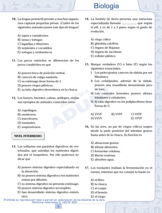 Biología
9
Prohibida su reproducción total o parcial sin autorización de los titulares de la obra.
Derechos reservados D. LEG Nº 822
10.	 La lengua protráctil permite a muchos organis-
mos capturar pequeñas presas. ¿Cuáles de los
siguientes animales posee este tipo de lengua?
A)	sapos y camaleones
B)	ranas y tortugas
C)	lagartijas y tiburones
D)	serpientes y cocodrilos
E)	tortugas y ornitorrincos
11.	 Los peces osteíctios se diferencian de los
peces condricties en que
A)	poseen boca de posición ventral.
B)	carecen de vejiga natatoria.
C)	su estómago tiene forma de J.
D)	poseen ciegos pilóricos.
E)	su tubo digestivo desemboca en la cloaca.
12.	 Los bueyes, bisontes, cabras, antílopes, ovejas
son ejemplos de animales conocidos como
A)	coprófagos.
B)	omnívoros.
C)	insectívoros.
D)	rumiantes.
E)	suspensívoros.
NIVEL INTERMEDIO
13.	 Las solitarias son parásitos digestivos de ver-
tebrados, que asimilan los nutrientes digeri-
dos por el hospedero. Por ello podemos in-
dicar que
A)	poseen sistema digestivo especializado en
la absorción.
B)	no poseen sistema digestivo y los nutrientes
entran por difusión.
C)	su sistema digestivo no presenta estómago.
D)	poseen sistema digestivo incompleto.
E)	han desarrollado sistema digestivo enteró-
nico.
14.	 La lombriz de tierra presenta una estructura
especializada llamada .................., que regula
el pH, y es de 1 a 3 pares según el grado de
evolución.
A)	ciego cólico
B)	glándula calcífera
C)	órgano de Bojanus
D)	órgano de Jacobson
E)	esfínter pilórico
15.	 Marque verdadero (V) o falso (F) según los
siguientes enunciados.
	 I.	 Los pelecypodos carecen de rádula por ser
filtradores.
	 II.	 Los cefalópodos, además de la rádula,
poseen una mandíbula denominada pico
de loro.
	 III.	Los caracoles terrestres poseen sifones
inhalantes y exhalantes.
	 IV.	El tubo digestivo en los poliplacóforos tiene
forma de U.
A)	VVVF	 B)	VVFF			 C)	VFFF
D)	VVVV						 E)	VFVF
16.	 En las aves, un par de ciegos cólicos surgen
desde la parte posterior del intestino grueso
hasta antes de la cloaca. Su función es
A)	almacenar granos.
B)	triturar alimentos.
C)	fermentar celulosa.
D)	liberar enzimas.
E)	absorber agua.
17.	 Los rumiantes realizan la fermentación en el
rumen, mientras que los conejos lo harán en
A)	el libro.
B)	la cloaca.
C)	el cuajar.
D)	el bonete.		
E)	el ciego.
 