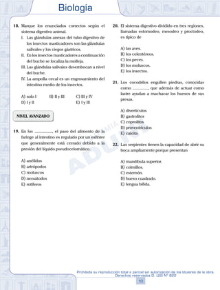 Biología
10
Prohibida su reproducción total o parcial sin autorización de los titulares de la obra.
Derechos reservados D. LEG Nº 822
18.	 Marque los enunciados correctos según el
sistema digestivo animal.
	 I.	 Las glándulas anexas del tubo digestivo de
los insectos masticadores son las glándulas
salivales y los ciegos gástricos.
	 II.	 En los insectos masticadores a continuación
del buche se localiza la molleja.
	 III.	Las glándulas salivales desembocan a nivel
del buche.
	 IV.	La ampolla cecal es un engrosamiento del
intestino medio de los insectos.
A)	solo I	 B)	II y III 			 C)	III y IV
D)	I y II 						 E)	I y III
NIVEL AVANZADO
19.	 En los ................., el paso del alimento de la
faringe al intestino es regulado por un esfínter
que generalmente está cerrado debido a la
presión del líquido pseudocelomático.
A)	anélidos
B)	artrópodos
C)	moluscos
D)	nemátodos
E)	rotíferos
20.	 El sistema digestivo dividido en tres regiones,
llamadas estomodeo, mesodeo y proctodeo,
es típico de
A)	las aves.
B)	los celentéreos.
C)	los peces.
D)	los moluscos.
E)	los insectos.
21.	 Los cocodrilos engullen piedras, conocidas
como ..............., que además de actuar como
lastre ayudan a machacar los huesos de sus
presas.
A)	divertículos
B)	gastrolitos
C)	coprolitos
D)	proventrículos
E)	calcita
22.	 Las serpientes tienen la capacidad de abrir su
boca ampliamente porque presentan
A)	mandíbula superior.
B)	colmillos.
C)	esternón.
D)	hueso cuadrado.
E)	lengua bífida.
 