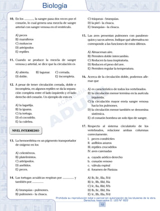 Biología
12
Prohibida su reproducción total o parcial sin autorización de los titulares de la obra.
Derechos reservados D. LEG Nº 822
10.	 En los ............, la sangre pasa dos veces por el
corazón, lo cual genera una mezcla de sangre
arterial con sangre venosa en el ventrículo.
A)	peces
B)	mamíferos
C)	moluscos
D)	artrópodos
E)	reptiles
11.	 Cuando se produce la mezcla de sangre
venosa y arterial, se dice que la circulación es
A)	abierta.	 B)	lagunar.		 C)	cerrada.
D)	doble.						 E)	incompleta.
12.	 A pesar de tener circulación cerrada, doble e
incompleta, en algunos reptiles se da la separa-
ción completa entre el lado izquierdo y el lado
derecho del corazón. Un ejemplo de esto es
A)	la lagartija.
B)	la iguana.
C)	la tortuga.
D)	el cocodrilo.
E)	la culebra.
NIVEL INTERMEDIO
13.	 La hemoeritrina es un pigmento transportador
de oxígeno en los
A)	celentéreos.
B)	platelmintos.
C)	artrópodos.
D)	anélidos.
E)	peces.
14.	 Las tortugas acuáticas respiran por ............... y
también por ...............
A)	branquias - pulmones.
B)	pulmones - la cloaca.
C)	tráqueas - branquias.
D)	la piel - la cloaca.
E)	branquias - la cloaca.
15.	 Las aves presentan pulmones con parabron-
quios y sacos aéreos. Indique qué alternativa no
corresponde a las funciones de estos últimos.
A)	Almacenan aire.
B)	Permiten doble intercambio.
C)	Reducen la tasa inspiratoria.
D)	Reducen el peso del ave.
E)	Permiten regular la temperatura.
16.	 Acerca de la circulación doble, podemos afir-
mar que
A)	es característico de todos los vertebrados.
B)	la circulación menor termina en la aurícula
izquierda.
C)	la circulación mayor envía sangre venosa
hacia los pulmones.
D)	la circulación menor también se denomina
sistémica.
E)	el corazón bombea un solo tipo de sangre.
17.	 Respecto al sistema circulatorio de los
vertebrados, relacione ambas columnas
correctamente.
	 I.	 peces condricties
	 II.	 anfibios anuros
	 III.	reptiles crocodrilos
	 IV.	aves carenadas
	 a.	 cayado aórtico derecho
	 b.	 corazón venoso
	 c.	 válvula espiral
	 d.	 foramen de Panizza
A)	Ib, IIc, IIIa, IVd
B)	Ic, IIb, IIId, IVa
C)	Ic, IIa, IIId, IVb
D)	Ib, IIc, IIId, IVa
E)	Ic, IIb, IIIa, IVd
 