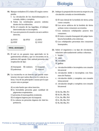 Biología
13
Prohibida su reproducción total o parcial sin autorización de los titulares de la obra.
Derechos reservados D. LEG Nº 822
18.	 Marque verdadero (V) o falso (F) según corres-
ponda.
	 I.	 La circulación de los elasmobranquios es
cerrada, doble y completa.
	 II.	 Todos los vertebrados poseen ostiolos
dentro de los eritrocitos.
	 III.	En el corazón de las lagartijas, el tabique
interventricular es incompleto.
	 IV.	Las aves poseen el corazón con arco aórtico
derecho.
A)	FVVV	 B)	FFVV			 C)	FFFV
D)	FFFF						 E)	VVVV
NIVEL AVANZADO
19.	 El suri es un gusano muy apreciado en la
gastronomía selvática, que se encuentra en la
palmera del aguaje. Este animal presenta una
respiración de tipo
A)	branquial.	 B)	cutáneo.		 C)	traqueal.
D)	pulmonar.						 E)	cloacal.
20.	 La cucaracha es un insecto que puede man-
tenerse vivo por varios días si se le corta la ca-
beza. Una de las principales causas por la que
ocurre esto es porque
A)	es más fuerte que otros insectos.
B)	la hemolinfa presenta gran cantidad de
pigmentos respiratorios.
C)	presenta el exoesqueleto resistente.
D)	el oxígeno ingresa por vía traqueal.
E)	la cabeza no presenta órganos de vital im-
portancia.
21.	 Indique la proposición incorrecta respecto a la
circulación cerrada en invertebrados.
A)	El vaso dorsal de la lombriz de tierra actúa
como corazón.
B)	Los arcos aórticos de la lombriz de tierra
actúan como corazones accesorios.
C)	Los moluscos cefalópodos poseen tres
corazones.
D)	El único corazón branquial del pulpo bom-
bea la hemolinfa a los sistemas.
E)	Los cefalópodos presentan dos corazones
branquiales.
22.	 Sobre el organismo y su tipo de circulación,
relacione adecuadamente ambas columnas.
	 I.	 bonito
	 II.	 sapo
	 III.	cocodrilo
	 IV.	gallina
	 a.	 circulación doble e incompleta con corazón
tricameral
	 b.	 circulación doble e incompleta con fora-
men de Panizza
	 c.	 circulación doble y completa con corazón
tetracameral
	 d.	 circulación simple y completa con corazón
bicameral
A)	Id, IIa, IIIb, IVc
B)	Id, IIc, IIIb, IVa
C)	Ic, IIa, IIIb, IVd
D)	Ic, IIb, IIIa, IVd
E)	Ib, IId, IIIa, IVc
 