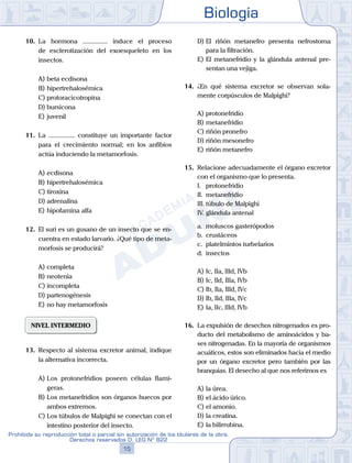 Biología
15
Prohibida su reproducción total o parcial sin autorización de los titulares de la obra.
Derechos reservados D. LEG Nº 822
10.	 La hormona ............... induce el proceso
de esclerotización del exoesqueleto en los
insectos.
A)	beta ecdisona
B)	hipertrehalosémica
C)	protoracicotropina
D)	bursicona
E)	juvenil
11.	 La ................ constituye un importante factor
para el crecimiento normal; en los anfibios
actúa induciendo la metamorfosis.
A)	ecdisona
B)	hipertrehalosémica
C)	tiroxina
D)	adrenalina
E)	hipofamina alfa
12.	 El suri es un gusano de un insecto que se en-
cuentra en estado larvario. ¿Qué tipo de meta-
morfosis se producirá?
A)	completa
B)	neotenia
C)	incompleta
D)	partenogénesis
E)	no hay metamorfosis
NIVEL INTERMEDIO
13.	 Respecto al sistema excretor animal, indique
la alternativa incorrecta.
A)	Los protonefridios poseen células flamí-
geras.
B)	Los metanefridios son órganos huecos por
ambos extremos.
C)	Los túbulos de Malpighi se conectan con el
intestino posterior del insecto.
D)	El riñón metanefro presenta nefrostoma
para la filtración.
E)	El metanefridio y la glándula antenal pre-
sentan una vejiga.
14.	 ¿En qué sistema excretor se observan sola-
mente corpúsculos de Malpighi?
A)	protonefridio
B)	metanefridio
C)	riñón pronefro
D)	riñón mesonefro
E)	riñón metanefro
15.	 Relacione adecuadamente el órgano excretor
con el organismo que lo presenta.
	 I.	 protonefridio
	 II.	 metanefridio
	 III.	túbulo de Malpighi
	 IV.	glándula antenal
	 a.	 moluscos gasterópodos
	 b.	 crustáceos
	 c.	 platelmintos turbelarios
	 d.	 insectos
A)	Ic, IIa, IIId, IVb
B)	Ic, IId, IIIa, IVb
C)	Ib, IIa, IIId, IVc
D)	Ib, IId, IIIa, IVc
E)	Ia, IIc, IIId, IVb
16.	 La expulsión de desechos nitrogenados es pro-
ducto del metabolismo de aminoácidos y ba-
ses nitrogenadas. En la mayoría de organismos
acuáticos, estos son eliminados hacia el medio
por un órgano excretor pero también por las
branquias. El desecho al que nos referimos es
A)	la úrea.
B)	el ácido úrico.
C)	el amonio.
D)	la creatina.
E)	la bilirrubina.
 