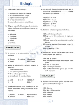 . . .
Biología
6
11.	 Las ceras se caracterizan por
A)	constituir una reserva de energía.
B)	ser componentes de la sangre.
C)	regular funciones corporales.
D)	ser impermeabilizantes.
E)	acelerar las reacciones metabólicas.
12.	 El lípido saponificable, compuesto de ácidos
grasos, que forma parte de las membranas ce-
lulares es el
A)	colesterol.
B)	fosfolípido.
C)	triglicérido.
D)	cérido.
E)	tocoferol.
NIVEL INTERMEDIO
13.	 La ............... es un monosacárido que posee 5
carbonos.
A)	glucosa	 B)	fructosa		 C)	sacarosa
D)	ribosa						 E)	celulosa
14.	 Señale las afirmaciones correctas respecto a
la glucosa.
	 I.	 Es un monosacárido.
	 II.	 Está formada por 5 carbonos.
	 III.	Tiene enlaces glucosídicos.
	 IV.	Es una fuente de energía celular.
A)	I y III	 B)	II y IV 			 C)	I, III y IV
D)	II y III 						 E)	I y IV
15.	 El azúcar importante en la fotosíntesis de las
plantas para captar el CO2 atmosférico se de-
nomina
A)	glucosa.	 B)	ribosa.		 C) desoxirribosa.
D)	ribulosa.						 E)	fructosa.
16.	 Al consumir el almidón presente en el pan, el
organismo lo transforma en ..............., y rompe
los enlaces glucosídicos ...............
A)	glucosa - α (1,4).
B)	fructosa - α (1,4).
C)	galactosa - β (1,4).
D)	glucosa - β (1,4).
E)	fructosa - β (1,4).
17.	 Señale lo correcto respecto al colesterol.
A)	Es un lípido saponificable.
B)	Es precursor del estrógeno y de la proges-
terona.
C)	Forma parte de las paredes celulares de las
plantas.
D)	Aumenta la absorción de calcio a nivel in-
testinal.
E)	Presenta enlace éster.
18.	 Una diferencia entre el sebo, sólido a tempera-
tura ambiente, y el aceite es
A)	el tipo de alcohol.
B)	el enlace químico entre el alcohol y el ácido
graso.
C)	el tipo de ácido graso.
D)	la función que cumplen.
E)	la cantidad de ácidos grasos que presenta
cada molécula.
NIVEL AVANZADO
19.	 La unidad básica de la quitina presente en la
pared celular de los hongos es
A)	la glucosa.
B)	el N-acetilglucosamina.
C)	la galactosa.
D)	la fructosa.
E)	la ribulosa.
 