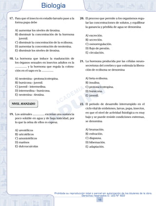 Biología
16
Prohibida su reproducción total o parcial sin autorización de los titulares de la obra.
Derechos reservados D. LEG Nº 822
17.	 Para que el insecto en estadio larvario pase a la
forma pupa debe
A)	aumentar los niveles de tiroxina.
B)	disminuir la concentración de la hormona
juvenil.
C)	disminuir la concentración de la ecdisona.
D)	aumentar la concentración de neotenina.
E)	disminuir los niveles de tiroxina.
18.	 La hormona que induce la maduración de
los órganos sexuales en insectos adultos es la
................ y la hormona que regula la colora-
ción en el sapo es la ................
A)	neotenina - protoracicotropina.
B)	bursicona - juvenil.
C)	juvenil - intermedina.
D)	intermedina - bursicona.
E)	neotenina - tiroxina.
NIVEL AVANZADO
19.	 Los animales ................ excretan una sustancia
poco soluble en agua y de baja toxicidad, por
lo que la orina de ellos es espesa.
A)	ureotélicos
B)	uricotélicos
C)	amoniotélicos
D)	marinos
E)	dulceacuícolas
20.	 El proceso que permite a los organismos regu-
lar las concentraciones de solutos, y equilibrar
la ganancia y pérdida de agua se denomina
A)	excreción.
B)	secreción.
C)	osmorregulación.
D)	flujo de presión.
E)	circulación.
21.	 La hormona producida por las células neuro-
secretoras del cerebro y que estimula la libera-
ción de ecdisona se denomina
A)	beta ecdisona.
B)	insulina.
C)	protoracicotropina.
D)	bursicona.
E)	juvenil.
22.	 El periodo de desarrollo interrumpido en el
ciclo vital de embriones, larvas, pupa, insectos,
en que el nivel de actividad fisiológica es muy
bajo y se puede resistir condiciones extremas,
se denomina
A)	brumación.
B)	estivación.
C)	diapausa.
D)	hibernación.
E)	adaptación.
 