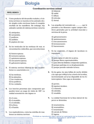 Biología
2
Prohibida su reproducción total o parcial sin autorización de los titulares de la obra.
Derechos reservados D. LEG Nº 822
NIVEL BÁSICO
1.	 Como producto del desarrollo evolutivo, el sis-
tema nervioso se muestra en los animales des-
de simples redes nerviosas hasta el complejo
encéfalo de los mamíferos. Sin embargo, hay
animales carentes de sistema nervioso como los
A)	artrópodos.
B)	nematodos.
C)	poríferos.
D)	anélidos.
E)	pepinos de mar.
2.	 En los tentáculos de las medusas de mar, se
encuentran los cnidocilios, que son estructuras
A)	fotorreceptoras.
B)	termorreceptoras.
C)	quimiorreceptoras.
D)	mecanorreceptoras.
E)	galvanorreceptoras.
3.	 El sistema nervioso bilateral de tipo escaleri-
forme es característico en
A)	las medusas.
B)	las planarias.
C)	los crustáceos.
D)	los poríferos.
E)	los cordados.
4.	 Los insectos presentan ojos compuestos que
pueden tener un rango de visión de 180º. La
unidad sensorial de este órgano es
A)	el cono.
B)	el omatidio.
C)	el esferidio.
D)	la fóvea.
E)	el bastón.
5.	 Los equinodermos, como las estrellas de mar,
tienen un sistema nervioso
A)	bilateral.
B)	radial.
C)	difuso.
D)	reticular.
E)	dorsal.
6.	 Las ampollas de Lorenzini son .............. que le
permiten a los tiburones captar campos eléc-
tricos generados por la actividad muscular y
nerviosa de la presa.
A)	galvanosensores
B)	quimiosensores
C)	mecanosensores
D)	termosensores
E)	barosensores
7.	 En las serpientes, el órgano de Jacobson es
importante
A)	para captar el calor de su presa.
B)	porque libera espermatozoides.
C)	para detectar distintos compuestos químicos.
D)	porque participa en su desplazamiento.
E)	porque permite extender la boca.
8.	 En los gatos, los ojos brillan de noche debido
a la capa que refleja la luz a través de la retina,
incrementando así la luz disponible de los fo-
torreceptores. Esta capa se denomina
A)	pecten.
B)	tapetum lucidum.
C)	columela.
D)	esferidio.
E)	omatidio.
9.	 La unidad funcional de la línea lateral de los
peces se denomina
A)	neumostoma.
B)	neumatóforo.
C)	neuromasto.
D)	osículo de Weber.
E)	lagena.
Coordinación nerviosa animal
 