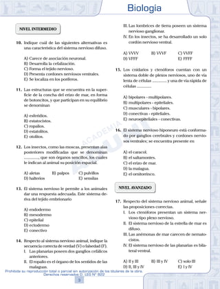 Biología
3
Prohibida su reproducción total o parcial sin autorización de los titulares de la obra.
Derechos reservados D. LEG Nº 822
	 III.	Las lombrices de tierra poseen un sistema
nervioso ganglionar.
	 IV.	En los insectos, se ha desarrollado un solo
cordón nervioso ventral.
A)	VVVV	 B)	VVVF			 C)	VVFF
D)	VFFF						 E)	FFFF
15.	 Los cnidarios y ctenóforos cuentan con un
sistema doble de plexos nerviosos, uno de vía
lenta de células .............. y una de vía rápida de
células ..............
A)	bipolares - multipolares.
B)	multipolares - epiteliales.
C)	musculares - bipolares.
D)	conectivas - epiteliales.
E)	neuroepiteliales - conectivas.
16.	 El sistema nervioso hiponeuro está conforma-
do por ganglios cerebrales y cordones nervio-
sos ventrales; se encuentra presente en
A)	el caracol.
B)	el saltamontes.
C)	el erizo de mar.
D)	la malagua.
E)	el ornitorrinco.
NIVEL AVANZADO
17.	 Respecto del sistema nervioso animal, señale
las proposiciones correctas.
	 I.	 Los ctenóforos presentan un sistema ner-
vioso tipo plexo nervioso.
	 II.	 El sistema nervioso de la estrella de mar es
difuso.
	 III.	Las anémonas de mar carecen de nemato-
cistos.
	 IV.	El sistema nervioso de las planarias es bila-
teral ventral.
A)	II y III 	 B)	III y IV 		 C)	solo III
D)	II, III y IV 						 E)	I y IV
NIVEL INTERMEDIO
10.	 Indique cuál de las siguientes alternativas es
una característica del sistema nervioso difuso.
A)	Carece de asociación neuronal.
B)	Desarrolla la cefalización.
C)	Forma el tejido nervioso.
D)	Presenta cordones nerviosos ventrales.
E)	Se localiza en los poríferos.
11.	 Las estructuras que se encuentra en la super-
ficie de la concha del erizo de mar, en forma
de botoncitos, y que participan en su equilibrio
se denominan
A)	esferidios.
B)	estatocistos.
C)	ropalios.
D)	estatolitos.
E)	otolitos.
12.	 Los insectos, como las moscas, presentan alas
posteriores modificadas que se denominan
.............., que son órganos sencillos, los cuales
le indican al animal su posición espacial.
A)	aletas 	 B)	palpos 		 C)	pulvillos
D)	halterios 						 E)	sensilas
13.	 El sistema nervioso le permite a los animales
dar una respuesta adecuada. Este sistema de-
riva del tejido embrionario
A)	endodermo
B)	mesodermo
C)	epitelial
D)	ectodermo
E)	conectivo
14.	 Respecto al sistema nervioso animal, indique la
secuencia correcta de verdad (V) o falsedad (F).
	 I.	 Las planarias poseen dos ganglios cefálicos
anteriores.
	 II.	 El ropalio es el órgano de los sentidos de las
malaguas.
 