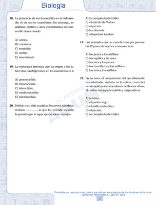 Biología
4
Prohibida su reproducción total o parcial sin autorización de los titulares de la obra.
Derechos reservados D. LEG Nº 822
18.	 La presencia de tres huesecillos en el oído me-
dio se da en los mamíferos. Sin embargo, en
anfibios, reptiles y aves encontramos un hue-
secillo denominado
A)	cóclea.
B)	columela.
C)	estatolito.
D)	otolito.
E)	neuromasto.
19.	 La estructura nerviosa que da origen a los tu-
bérculos cuadrigéminos en los mamíferos es el
A)	prosencéfalo.
B)	mesencéfalo.
C)	telencéfalo.
D)	romboencéfalo.
E)	mielencéfalo.
20.	 Debido a su vida acuática, los peces han desa-
rrollado ..............., lo que les permite soportar
la presión que el agua ejerce sobre sus ojos.
A)	la campánula de Haller
B)	el osículo de Weber
C)	el pecten
D)	la columela
E)	el tapetum lucidum
21.	 Los animales que se caracterizan por presen-
tar 12 pares de nervios craneales son
A)	los peces y los anfibios.
B)	los reptiles y las aves.
C)	las aves y los peces.
D)	los mamíferos y los anfibios.
E)	las aves y los anfibios.
22.	 En las aves, el componente del ojo altamente
vascularizado, anclado en la retina, cerca del
nervio óptico e inmerso dentro del humor vítreo;
el cual se encarga de nutrirlo y oxigenarlo es
A)	la fóvea.
B)	el punto ciego.
C)	el anillo esclerótico.
D)	el pecten.
E)	la campánula de Haller.
 