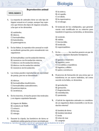 Biología
5
Prohibida su reproducción total o parcial sin autorización de los titulares de la obra.
Derechos reservados D. LEG Nº 822
NIVEL BÁSICO
1.	 La mayoría de animales tiene un solo tipo de
órgano sexual en el cuerpo, aunque hay espe-
cies que tienen dos tipos de órganos sexuales,
a las que se les denomina
A)	autótrofos.
B)	dioicos.
C)	hermafroditas.
D)	heterótrofos.
E)	partenogénicos.
2.	 En las hidras, la reproducción asexual se reali-
za mediante gemación, pero sexualmente son
organismos
A)	hermafroditas con fecundación interna.
B)	monoicos con fecundación externa.
C)	dioicos con fecundación interna.
D)	dioicos con fecundación externa.
E)	monoicos sin fecundación.
3.	 Las tenias pueden reproducirse sin necesidad
de pareja, por eso se denominan
A)	dioicas.
B)	hermafroditas insuficientes.
C)	hermafroditas autosuficientes.
D)	partenocárpicas.
E)	neoténicas.
4.	 En los insectos, el macho posee dos testículos
y un órgano copulador llamado
A)	órgano de Bidder.
B)	conducto de Wolff.
C)	ovisaco.
D)	fórceps.
E)	edeago.
5.	 Durante la cópula, las lombrices de tierra se
mantienen unidas gracias al moco secretado por
A)	la ooteca.
B)	el capullo.
C)	el clitelo.
D)	la espermateca.
E)	el edeago.
6.	 El tentáculo de los cefalópodos, que general-
mente está modificado en su extremo para
transferir el esperma a la hembra, se denomina
A)	ovoteste.
B)	rádula.
C)	hectocótilo.
D)	tentáculo.
E)	espermatóforo.
7.	 En los ..............., los machos poseen un par de
órganos copulares llamados hemipenes.
A)	gansos y serpientes
B)	lagartos y aves
C)	cocodrilos y mamíferos
D)	lagartos y ofidios
E)	patos y avestruces
8.	 El proceso de formación de una yema que se
transforma en un nuevo individuo, tal como
sucede en la hidra, se denomina
A)	gemulación.
B)	gemación.
C)	fragmentación.
D)	estrobilación.
E)	paratomía.
9.	 ¿Cuál de los siguientes animales es considera-
do un organismo dioico isomórfico con fecun-
dación externa?
A)	lombriz de tierra
B)	lombriz intestinal
C)	tenia
D)	erizo de mar
E)	cangrejo
Reproducción animal
 
