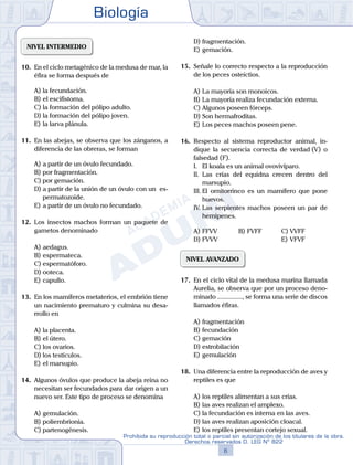 Biología
6
Prohibida su reproducción total o parcial sin autorización de los titulares de la obra.
Derechos reservados D. LEG Nº 822
NIVEL INTERMEDIO
10.	 En el ciclo metagénico de la medusa de mar, la
éfira se forma después de
A)	la fecundación.
B)	el escifistoma.
C)	la formación del pólipo adulto.
D)	la formación del pólipo joven.
E)	la larva plánula.
11.	 En las abejas, se observa que los zánganos, a
diferencia de las obreras, se forman
A)	a partir de un óvulo fecundado.
B)	por fragmentación.
C)	por gemación.
D)	a partir de la unión de un óvulo con un es-
permatozoide.
E)	a partir de un óvulo no fecundado.
12.	 Los insectos machos forman un paquete de
gametos denominado
A)	aedagus.
B)	espermateca.
C)	espermatóforo.
D)	ooteca.
E)	capullo.
13.	 En los mamíferos metaterios, el embrión tiene
un nacimiento prematuro y culmina su desa-
rrollo en
A)	la placenta.
B)	el útero.
C)	los ovarios.
D)	los testículos.
E)	el marsupio.
14.	 Algunos óvulos que produce la abeja reina no
necesitan ser fecundados para dar origen a un
nuevo ser. Este tipo de proceso se denomina
A)	gemulación.
B)	poliembrionia.
C)	partenogénesis.
D)	fragmentación.
E)	gemación.
15.	 Señale lo correcto respecto a la reproducción
de los peces osteíctios.
A)	La mayoría son monoicos.
B)	La mayoría realiza fecundación externa.
C)	Algunos poseen fórceps.
D)	Son hermafroditas.
E)	Los peces machos poseen pene.
16.	 Respecto al sistema reproductor animal, in-
dique la secuencia correcta de verdad (V) o
falsedad (F).
	 I.	 El koala es un animal ovovivíparo.
	 II.	 Las crías del equidna crecen dentro del
marsupio.
	 III.	El ornitorrinco es un mamífero que pone
huevos.
	 IV.	Las serpientes machos poseen un par de
hemipenes.
A)	FFVV	 B)	FVFF			 C)	VVFF
D)	FVVV						 E)	VFVF
NIVEL AVANZADO
17.	 En el ciclo vital de la medusa marina llamada
Aurelia, se observa que por un proceso deno-
minado ..............., se forma una serie de discos
llamados éfiras.
A)	fragmentación
B)	fecundación
C)	gemación
D)	estrobilación
E)	gemulación
18.	 Una diferencia entre la reproducción de aves y
reptiles es que
A)	los reptiles alimentan a sus crías.
B)	las aves realizan el amplexo.
C)	la fecundación es interna en las aves.
D)	las aves realizan aposición cloacal.
E)	los reptiles presentan cortejo sexual.
 