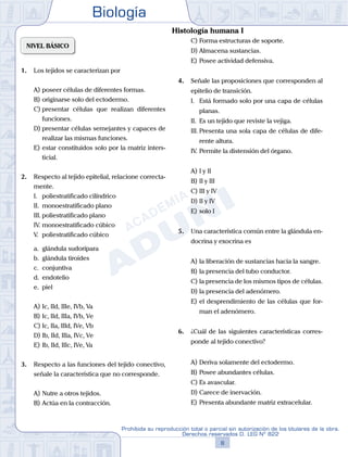 Biología
8
Prohibida su reproducción total o parcial sin autorización de los titulares de la obra.
Derechos reservados D. LEG Nº 822
NIVEL BÁSICO
1.	 Los tejidos se caracterizan por
A)	poseer células de diferentes formas.
B)	originarse solo del ectodermo.
C)	presentar células que realizan diferentes
funciones.
D)	presentar células semejantes y capaces de
realizar las mismas funciones.
E)	estar constituidos solo por la matriz inters-
ticial.
2.	 Respecto al tejido epitelial, relacione correcta-
mente.
	 I.	 poliestratificado cilíndrico
	 II.	 monoestratificado plano
	 III.	poliestratificado plano
	 IV.	monoestratificado cúbico
	 V.	 poliestratificado cúbico
	 a.	 glándula sudorípara
	 b.	 glándula tiroides
	 c.	 conjuntiva
	 d.	 endotelio
	 e.	 piel
A)	Ic, IId, IIIe, IVb, Va
B)	Ic, IId, IIIa, IVb, Ve
C)	Ic, IIa, IIId, IVe, Vb
D)	Ib, IId, IIIa, IVc, Ve
E)	Ib, IId, IIIc, IVe, Va
3.	 Respecto a las funciones del tejido conectivo,
señale la característica que no corresponde.
A)	Nutre a otros tejidos.
B)	Actúa en la contracción.
C)	Forma estructuras de soporte.
D)	Almacena sustancias.
E)	Posee actividad defensiva.
4.	 Señale las proposiciones que corresponden al
epitelio de transición.
	 I.	 Está formado solo por una capa de células
planas.
	 II.	 Es un tejido que reviste la vejiga.
	 III.	Presenta una sola capa de células de dife-
rente altura.
	 IV.	Permite la distensión del órgano.
A)	I y II
B)	II y III
C)	III y IV
D)	II y IV
E)	solo I
5.	 Una característica común entre la glándula en-
docrina y exocrina es
A)	la liberación de sustancias hacia la sangre.
B)	la presencia del tubo conductor.
C)	la presencia de los mismos tipos de células.
D)	la presencia del adenómero.
E)	el desprendimiento de las células que for-
man el adenómero.
6.	 ¿Cuál de las siguientes características corres-
ponde al tejido conectivo?
A)	Deriva solamente del ectodermo.
B)	Posee abundantes células.
C)	Es avascular.
D)	Carece de inervación.
E)	Presenta abundante matriz extracelular.
Histología humana I
 