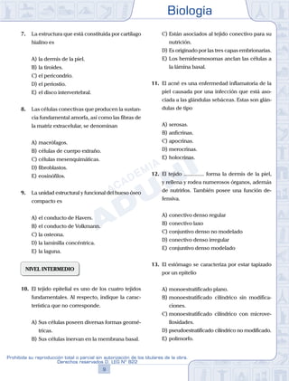 Biología
9
Prohibida su reproducción total o parcial sin autorización de los titulares de la obra.
Derechos reservados D. LEG Nº 822
7.	 La estructura que está constituida por cartílago
hialino es
A)	la dermis de la piel.
B)	la tiroides.
C)	el pericondrio.
D)	el periostio.
E)	el disco intervertebral.
8.	 Las células conectivas que producen la sustan-
cia fundamental amorfa, así como las fibras de
la matriz extracelular, se denominan
A)	macrófagos.
B)	células de cuerpo extraño.
C)	células mesenquimáticas.
D)	fibroblastos.
E)	eosinófilos.
9.	 La unidad estructural y funcional del hueso óseo
compacto es
A)	el conducto de Havers.
B)	el conducto de Volkmann.
C)	la osteona.
D)	la laminilla concéntrica.
E)	la laguna.
NIVEL INTERMEDIO
10.	 El tejido epitelial es uno de los cuatro tejidos
fundamentales. Al respecto, indique la carac-
terística que no corresponde.
A)	Sus células poseen diversas formas geomé-
tricas.
B)	Sus células inervan en la membrana basal.
C)	Están asociados al tejido conectivo para su
nutrición.
D)	Es originado por las tres capas embrionarias.
E)	Los hemidesmosomas anclan las células a
la lámina basal.
11.	 El acné es una enfermedad inflamatoria de la
piel causada por una infección que está aso-
ciada a las glándulas sebáceas. Estas son glán-
dulas de tipo
A)	serosas.
B)	anficrinas.
C)	apocrinas.
D)	merocrinas.
E)	holocrinas.
12.	 El tejido ............... forma la dermis de la piel,
y rellena y rodea numerosos órganos, además
de nutrirlos. También posee una función de-
fensiva.
A)	conectivo denso regular
B)	conectivo laxo
C)	conjuntivo denso no modelado
D)	conectivo denso irregular
E)	conjuntivo denso modelado
13.	 El estómago se caracteriza por estar tapizado
por un epitelio
A)	monoestratificado plano.
B)	monoestratificado cilíndrico sin modifica-
ciones.
C)	monoestratificado cilíndrico con microve-
llosidades.
D)	pseudoestratificado cilíndrico no modificado.
E)	polimorfo.
 