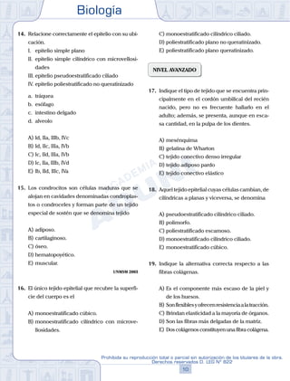 Biología
10
Prohibida su reproducción total o parcial sin autorización de los titulares de la obra.
Derechos reservados D. LEG Nº 822
14.	 Relacione correctamente el epitelio con su ubi-
cación.
	 I.	 epitelio simple plano
	 II.	 epitelio simple cilíndrico con microvellosi-
dades
	 III.	epitelio pseudoestratificado ciliado
	 IV.	epitelio poliestratificado no queratinizado
	 a.	 tráquea
	 b.	 esófago
	 c.	 intestino delgado
	 d.	 alveolo
A)	Id, IIa, IIIb, IVc
B)	Id, IIc, IIIa, IVb
C)	Ic, IId, IIIa, IVb
D)	Ic, IIa, IIIb, IVd
E)	Ib, IId, IIIc, IVa
15.	 Los condrocitos son células maduras que se
alojan en cavidades denominadas condroplas-
tos o condroceles y forman parte de un tejido
especial de sostén que se denomina tejido
A)	adiposo.
B)	cartilaginoso.
C)	óseo.
D)	hematopoyético.
E)	muscular.
UNMSM 2003
16.	 El único tejido epitelial que recubre la superfi-
cie del cuerpo es el
A)	monoestratificado cúbico.
B)	monoestratificado cilíndrico con microve-
llosidades.
C)	monoestratificado cilíndrico ciliado.
D)	poliestratificado plano no queratinizado.
E)	poliestratificado plano queratinizado.
NIVEL AVANZADO
17.	 Indique el tipo de tejido que se encuentra prin-
cipalmente en el cordón umbilical del recién
nacido, pero no es frecuente hallarlo en el
adulto; además, se presenta, aunque en esca-
sa cantidad, en la pulpa de los dientes.
A)	mesénquima
B)	gelatina de Wharton
C)	tejido conectivo denso irregular
D)	tejido adiposo pardo
E)	tejido conectivo elástico
18.	 Aquel tejido epitelial cuyas células cambian, de
cilíndricas a planas y viceversa, se denomina
A)	pseudoestratificado cilíndrico ciliado.
B)	polimorfo.
C)	poliestratificado escamoso.
D)	monoestratificado cilíndrico ciliado.
E)	monoestratificado cúbico.
19.	 Indique la alternativa correcta respecto a las
fibras colágenas.
A)	Es el componente más escaso de la piel y
de los huesos.
B)	Sonflexiblesyofrecenresistenciaalatracción.
C)	Brindan elasticidad a la mayoría de órganos.
D)	Son las fibras más delgadas de la matriz.
E)	Dos colágenos constituyen una fibra colágena.
 