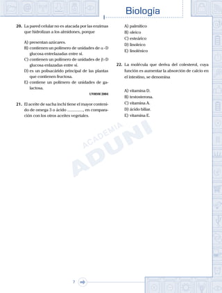 Biología
7
20.	 La pared celular no es atacada por las enzimas
que hidrolizan a los almidones, porque
A)	presentan azúcares.
B)	contienen un polímero de unidades de a - D
glucosa entrelazadas entre sí.
C)	contienen un polímero de unidades de b - D
glucosa enlazadas entre sí.
D)	es un polisacárido principal de las plantas
que contienen fructosa.
E)	contiene un polímero de unidades de ga-
lactosa.
UNMSM 2004
21.	 El aceite de sacha inchi tiene el mayor conteni-
do de omega 3 o ácido ..............., en compara-
ción con los otros aceites vegetales.
A)	palmítico 	
B)	oleico 		
C)	esteárico
D)	linoleico 						
E)	linolénico
22.	 La molécula que deriva del colesterol, cuya
función es aumentar la absorción de calcio en
el intestino, se denomina
A)	vitamina D.
B)	testosterona.
C)	vitamina A.
D)	ácido biliar.
E)	vitamina E.
 