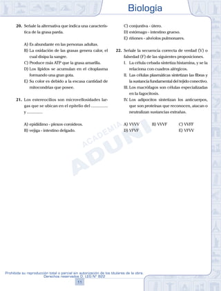 Biología
11
Prohibida su reproducción total o parcial sin autorización de los titulares de la obra.
Derechos reservados D. LEG Nº 822
20.	 Señale la alternativa que indica una caracterís-
tica de la grasa parda.
A)	Es abundante en las personas adultas.
B)	La oxidación de las grasas genera calor, el
cual disipa la sangre.
C)	Produce más ATP que la grasa amarilla.
D)	Los lípidos se acumulan en el citoplasma
formando una gran gota.
E)	Su color es debido a la escasa cantidad de
mitocondrias que posee.
21.	 Los estereocilios son microvellosidades lar-
gas que se ubican en el epitelio del ...............
y ...............
A)	epidídimo - plexos coroideos.
B)	vejiga - intestino delgado.
C)	conjuntiva - útero.
D)	estómago - intestino grueso.
E)	riñones - alvéolos pulmonares.
22.	 Señale la secuencia correcta de verdad (V) o
falsedad (F) de las siguientes proposiciones.
	 I.	 La célula cebada sintetiza histamina, y se la
relaciona con cuadros alérgicos.
	 II.	 Las células plasmáticas sintetizan las fibras y
la sustancia fundamental del tejido conectivo.
	 III.	Los macrófagos son células especializadas
en la fagocitosis.
	 IV.	Los adipocitos sintetizan los anticuerpos,
que son proteínas que reconocen, atacan o
neutralizan sustancias extrañas.
A)	VVVV	 B)	VVVF			 C)	VVFF
D)	VFVF						 E)	VFVV
 