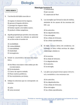 Biología
12
Prohibida su reproducción total o parcial sin autorización de los titulares de la obra.
Derechos reservados D. LEG Nº 822
NIVEL BÁSICO
1.	 Una función del tejido muscular es
A)	regular el volumen de los órganos.
B)	generar el impulso eléctrico.
C)	proteger los órganos vitales.
D)	brindar soporte a los tejidos suaves.
E)	producir células sanguíneas.
2.	 Aquella propiedad que permite a los músculos
encogerse cuando los estimula un potencial
de acción recibe el nombre de
A)	excitabilidad.
B)	contractibilidad.
C)	extensibilidad.
D)	elasticidad.
E)	termogénesis.
3.	 Señale la característica del músculo esque-
lético.
A)	Sus fibras musculares están unidas por dis-
cos intercalares.
B)	Es involuntario.
C)	Carece de aspecto estriado.
D)	Posee núcleos periféricos.
E)	Sus movimientos son lentos.
4.	 Indique la estructura que no corresponde a la
neurona.
A)	axón
B)	soma neuronal
C)	teledendrón
D)	pie vascular
E)	corpúsculo de Nissl
5.	 Las neuroglías que forman la vaina de mielina,
alrededor de los axones de las neuronas del
SNC, son
A)	los astrocitos.
B)	los oligodendrocitos.
C)	las microglías.
D)	las células de Schwann.
E)	las células ependimarias.
6.	 El tejido nervioso deriva del ectodermo; sin
embargo, la única célula nerviosa de origen
embriológico distinto es
A)	la neurona.
B)	la célula de Schwann.
C)	el oligodendrocito.
D)	el astrocito.
E)	la microglía.
7.	 Las glías que proporcionan apoyo estructu-
ral y metabólico a las neuronas son
A)	los astrocitos.
B)	los oligodendrocitos.
C)	las células de Schwann.
D)	las microglias.
E)	las células ependimarias.
Histología humana II
 