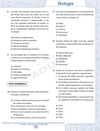 Biología
13
Prohibida su reproducción total o parcial sin autorización de los titulares de la obra.
Derechos reservados D. LEG Nº 822
8.	 Una alta concentración intracelular de ion so-
dio resulta tóxica para las células, por lo cual
éstas deben expulsarlo al exterior. Como la
membrana neuronal es impermeable a este
ion, esta expulsión representa un trabajo, es
decir se requiere gasto de energía. Esta ener-
gía es suministrada mediante un proceso de-
nominado
A)	bomba de sodio-potasio.
B)	transporte activo secundario.
C)	transporte en masa.
D)	difusión facilitada.
E)	difusión facilitada por ionóforos.
9.	 Las neuroglías que se localizan en los plexos
coroideos y se encargan de producir el líquido
cefalorraquídeo se denominan
A)	astrocitos.
B)	células de Schwann.
C)	microglías.
D)	células ependimarias.
E)	oligodendrocitos.
NIVEL INTERMEDIO
10.	 Respecto al tejido muscular, señale la proposi-
ción que corresponde.
A)	Un fisicoculturista presenta mayor cantidad
de células musculares.
B)	Es el elemento activo de la locomoción.
C)	Posee abundante sustancia extracelular.
D)	Una de sus funciones es la reducción de la
temperatura.
E)	Es el elemento pasivo de la locomoción.
11.	 Las miles de pequeñísimas excavaciones des-
de el sarcolema hasta el centro de la fibra mus-
cular reciben el nombre de
A)	tríada.
B)	túbulo T.
C)	cisterna.
D)	sarcosoma.
E)	miofibrilla.
12.	 Aquella unidad del tejido muscular estriado
esquelético comprendida entre dos líneas Z es
denominada
A)	túbulo transverso.
B)	disco intercalar.
C)	sarcolema.
D)	caveola.
E)	sarcómera.
13.	 Indique la secuencia correcta de verdad (V) o
falsedad (F) de las siguientes proposiciones.
	 I.	 El miocito del tejido muscular esquelético
posee núcleos periféricos.
	 II.	 En el tejido muscular liso, las proteínas con-
tráctiles están organizadas en sarcómeras.
	 III.	En el tejido muscular cardiaco, las fibras
musculares están unidas a través de los dis-
cos intercalares.
	 IV.	El músculo esquelético es el que posee ma-
yor rapidez de velocidad en la contracción.
A)	VVVV
B)	VFVF
C)	VFVV
D)	VFFV
E)	FVVV
 