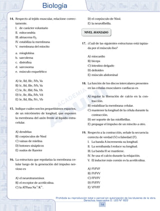 Biología
14
Prohibida su reproducción total o parcial sin autorización de los titulares de la obra.
Derechos reservados D. LEG Nº 822
14.	 Respecto al tejido muscular, relacione correc-
tamente.
	 I.	 de carácter voluntario
	 II.	 mitocondria
	 III.	almacena O2
	 IV.	estabiliza la membrana
	 V.	 membrana del miocito
	 a.	 mioglobina
	 b.	 sarcolema
	 c.	 distrofina
	 d.	 sarcosoma
	 e.	 músculo esquelético
A)	Ie, IId, IIIc, IVb, Va
B)	Ic, IId, IIIe, IVb, Va
C)	Ie, IIc, IIId, IVa, Vb
D)	Ic, IIe, IIIa, IVb, Vd
E)	Ie, IId, IIIa, IVc, Vb
15.	 Indique cuáles son los pequeñísimos espacios,
de un micrómetro de longitud, que exponen
la membrana del axón frente al líquido extra-
celular.
A)	dendritas
B)	corpúsculos de Nissl
C)	vainas de mielina
D)	botones sinápticos
E)	nodos de Ranvier
16.	 La estructura que repolariza la membrana ce-
lular luego de la generación del impulso ner-
vioso es
A)	el neurotransmisor.
B)	el receptor de acetilcolina.
C)	la ATPasa Na+
/K+
.
D)	el corpúsculo de Nissl.
E)	la neurofibrilla.
NIVEL AVANZADO
17.	 ¿Cuál de las siguientes estructuras está tapiza-
da por el músculo liso?
A)	miocardio
B)	bíceps
C)	intestino delgado
D)	deltoides
E)	músculo abdominal
18.	 La función de los discos intercalares presentes
en las células musculares cardiacas es
A)	regular la liberación de calcio en la con-
tracción.
B)	estabilizar la membrana celular.
C)	mantener la longitud de la célula durante la
contracción.
D)	ser soporte de las miofibrillas.
E)	propagar el impulso de un miocito a otro.
19.	 Respecto a la contracción, señale la secuencia
correcta de verdad (V) o falsedad (F).
	 I.	 La banda A incrementa su longitud.
	 II.	 La semibanda I reduce su longitud.
	 III.	La banda H se mantiene.
	 IV.	Se usa el calcio durante la relajación.
	 V.	 El inductor más común es la acetilcolina.
A)	FVFVF
B)	FVFVV
C)	FFVFV
D)	FVFFV
E)	VFVFF
 