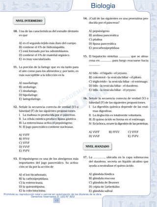 Biología
17
Prohibida su reproducción total o parcial sin autorización de los titulares de la obra.
Derechos reservados D. LEG Nº 822
NIVEL INTERMEDIO
10.	 Una de las características del esmalte dentario
es que
A)	es el segundo tejido más duro del cuerpo.
B)	contiene el 4 % de hidroxiapatita.
C)	está formado por los odontoblastos.
D)	contiene el 4 % de material orgánico.
E)	es muy vascularizado.
11.	 La porción de la faringe que es vía tanto para
el aire como para los alimentos y; por tanto, es
más susceptible a la infección es la
A)	nasofaringe.
B)	orofaringe.
C)	rinofaringe.
D)	hipofaringe.
E)	laringofaringe.
12.	 Señale la secuencia correcta de verdad (V) o
falsedad (F) de las siguientes proposiciones.
	 I.	 La maltasa es producida por el páncreas.
	 II.	 La célula oxíntica produce lipasa gástrica.
	 III.	La enterocinasa activa el pepsinógeno.
	 IV.	El jugo pancreático contiene nucleasas.
A)	VVFF
B)	FFVV
C)	VFVF
D)	VVVF
E)	FVFV
13.	 El tripsinógeno es una de los zimógenos más
importantes del jugo pancreático. Su activa-
ción se da por la acción de
A)	el ion bicarbonato.
B)	la carboxipeptidasa.
C)	la enterocinasa.
D)	la quimiotripsina.
E)	la colecistocinina.
14.	 ¿Cuál de las siguientes es una proenzima pro-
ducida por el páncreas?
A)	pepsinógeno
B)	amilasa pancreática
C)	ptialina
D)	lipasa pancreática
E)	procarboxipeptidasa
15.	 El hepatocito sintetiza ............... que se alma-
cena en ............... para luego evacuarse hacia
...............
A)	bilis - el hígado - el yeyuno.
B)	colesterol - la vesícula biliar - el píloro.
C)	triglicérido - la vesícula biliar - el estómago.
D)	bilis - la vesícula biliar - el duodeno.
E)	bilis - la vesícula biliar - el yeyuno.
16.	 Señale la secuencia correcta de verdad (V) o
falsedad (F) de las siguientes proposiciones.
	 I.	 La digestión química depende de las enzi-
mas digestivas.
	 II.	 La deglución es totalmente voluntaria.
	 III.	El quimo ácido se forma en el estómago.
	 IV.	En la boca, ocurre la digestión de las proteínas.
A)	VVFF	 B)	FFVV			 C)	VFVF
D)	VVVF						 E)	FVFV
NIVEL AVANZADO
17.	 La ..............., ubicada en la capa submucosa
del duodeno, secreta un líquido alcalino que
ayuda a neutralizar el quimo ácido.
A)	glándula fúndica
B)	glándula mucosa
C)	glándula de Brunner
D)	cripta de Lieberkühn
E)	glándula salival
 