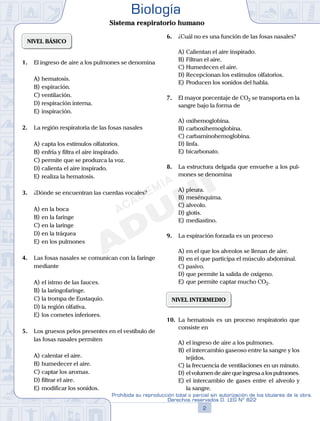 NIVEL BÁSICO
1.	 El ingreso de aire a los pulmones se denomina
A)	hematosis.
B)	espiración.
C)	ventilación.
D)	respiración interna.
E)	inspiración.
2.	 La región respiratoria de las fosas nasales
A)	capta los estímulos olfatorios.
B)	enfría y filtra el aire inspirado.
C)	permite que se produzca la voz.
D)	calienta el aire inspirado.
E)	realiza la hematosis.
3.	 ¿Dónde se encuentran las cuerdas vocales?
A)	en la boca
B)	en la faringe
C)	en la laringe
D)	en la tráquea
E)	en los pulmones
4.	 Las fosas nasales se comunican con la faringe
mediante
A)	el istmo de las fauces.
B)	la laringofaringe.
C)	la trompa de Eustaquio.
D)	la región olfativa.
E)	los cornetes inferiores.
5.	 Los gruesos pelos presentes en el vestíbulo de
las fosas nasales permiten
A)	calentar el aire.
B)	humedecer el aire.
C)	captar los aromas.
D)	filtrar el aire.
E)	modificar los sonidos.
6.	 ¿Cuál no es una función de las fosas nasales?
A)	Calientan el aire inspirado.
B)	Filtran el aire.
C)	Humedecen el aire.
D)	Recepcionan los estímulos olfatorios.
E)	Producen los sonidos del habla.
7.	 El mayor porcentaje de CO2 se transporta en la
sangre bajo la forma de
A)	oxihemoglobina.
B)	carboxihemoglobina.
C)	carbaminohemoglobina.
D)	linfa.
E)	bicarbonato.
8.	 La estructura delgada que envuelve a los pul-
mones se denomina
A)	pleura.
B)	mesénquima.
C)	alveolo.
D)	glotis.
E)	mediastino.
9.	 La espiración forzada es un proceso
A)	en el que los alveolos se llenan de aire.
B)	en el que participa el músculo abdominal.
C)	pasivo.
D)	que permite la salida de oxígeno.
E)	que permite captar mucho CO2.
NIVEL INTERMEDIO
10.	 La hematosis es un proceso respiratorio que
consiste en
A)	el ingreso de aire a los pulmones.
B)	el intercambio gaseoso entre la sangre y los
tejidos.
C)	la frecuencia de ventilaciones en un minuto.
D)	el volumen de aire que ingresa a los pulmones.
E)	el intercambio de gases entre el alveolo y
la sangre.
2
Prohibida su reproducción total o parcial sin autorización de los titulares de la obra.
Derechos reservados D. LEG Nº 822
Biología
Sistema respiratorio humano
 