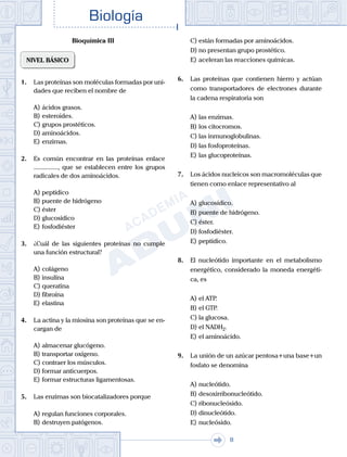 . . .
Biología
8
Bioquímica III
NIVEL BÁSICO
1.	 Las proteínas son moléculas formadas por uni-
dades que reciben el nombre de
A)	ácidos grasos.
B)	esteroides.
C)	grupos prostéticos.
D)	aminoácidos.
E)	enzimas.
2.	 Es común encontrar en las proteínas enlace
..............., que se establecen entre los grupos
radicales de dos aminoácidos.
A)	peptídico
B)	puente de hidrógeno
C)	éster
D)	glucosídico
E)	fosfodiéster
3.	 ¿Cuál de las siguientes proteínas no cumple
una función estructural?
A)	colágeno
B)	insulina
C)	queratina
D)	fibroína
E)	elastina
4.	 La actina y la miosina son proteínas que se en-
cargan de
A)	almacenar glucógeno.
B)	transportar oxígeno.
C)	contraer los músculos.
D)	formar anticuerpos.
E)	formar estructuras ligamentosas.
5.	 Las enzimas son biocatalizadores porque
A)	regulan funciones corporales.
B)	destruyen patógenos.
C)	están formadas por aminoácidos.
D)	no presentan grupo prostético.
E)	aceleran las reacciones químicas.
6.	 Las proteínas que contienen hierro y actúan
como transportadores de electrones durante
la cadena respiratoria son
A)	las enzimas.
B)	los citocromos.
C)	las inmunoglobulinas.
D)	las fosfoproteínas.
E)	las glucoproteínas.
7.	 Los ácidos nucleicos son macromoléculas que
tienen como enlace representativo al
A)	glucosídico.
B)	puente de hidrógeno.
C)	éster.
D)	fosfodiéster.
E)	peptídico.
8.	 El nucleótido importante en el metabolismo
energético, considerado la moneda energéti-
ca, es
A)	el ATP.
B)	el GTP.
C)	la glucosa.
D)	el NADH2.
E)	el aminoácido.
9.	 La unión de un azúcar pentosa+una base+un
fosfato se denomina
A)	nucleótido.
B)	desoxirribonucleótido.
C)	ribonucleósido.
D)	dinucleótido.
E)	nucleósido.
 