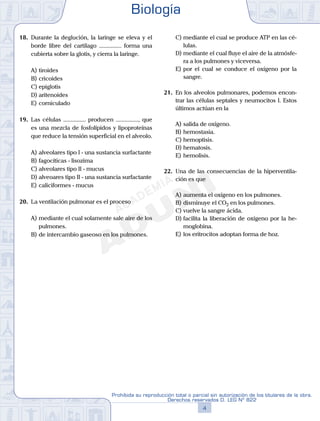 18.	 Durante la deglución, la laringe se eleva y el
borde libre del cartílago ............... forma una
cubierta sobre la glotis, y cierra la laringe.
A)	tiroides
B)	cricoides
C)	epiglotis
D)	aritenoides
E)	corniculado
19.	 Las células ............... producen ..............., que
es una mezcla de fosfolípidos y lipoproteínas
que reduce la tensión superficial en el alveolo.
A)	alveolares tipo I - una sustancia surfactante
B)	fagocíticas - lisozima
C)	alveolares tipo II - mucus
D)	alveoares tipo II - una sustancia surfactante
E)	caliciformes - mucus
20.	 La ventilación pulmonar es el proceso
A)	mediante el cual solamente sale aire de los
pulmones.
B)	de intercambio gaseoso en los pulmones.
C)	mediante el cual se produce ATP en las cé-
lulas.
D)	mediante el cual fluye el aire de la atmósfe-
ra a los pulmones y viceversa.
E)	por el cual se conduce el oxígeno por la
sangre.
21.	 En los alveolos pulmonares, podemos encon-
trar las células septales y neumocitos I. Estos
últimos actúan en la
A)	salida de oxígeno.
B)	hemostasia.
C)	hemoptisis.
D)	hematosis.
E)	hemolisis.
22.	 Una de las consecuencias de la hiperventila-
ción es que
A)	aumenta el oxígeno en los pulmones.
B)	disminuye el CO2 en los pulmones.
C)	vuelve la sangre ácida.
D)	facilita la liberación de oxígeno por la he-
moglobina.
E)	los eritrocitos adoptan forma de hoz.
Biología
4
Prohibida su reproducción total o parcial sin autorización de los titulares de la obra.
Derechos reservados D. LEG Nº 822
 