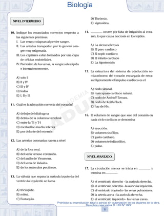 NIVEL INTERMEDIO
10.	 Indique los enunciados correctos respecto a
las siguientes premisas.
	 I.	 Las venas colapsan al perder sangre.
	 II.	 Las arterias transportan por lo general san-
gre muy oxigenada.
	 III.	Los capilares están formados por una capa
de células endoteliales.
	 IV.	Por lesión de las venas, la sangre sale rápida
e intermitentemente.
A)	solo I 	
B)	II y IV 			
C)	III y IV
D)	todos						
E)	I, II y III
11.	 Cuál es la ubicación correcta del corazón?
A)	debajo del diafragma
B)	detrás de la columna vertebral
C)	entre la T1 y T4
D)	mediastino medio inferior
E)	por delante del esternón
12.	 Las arterias coronarias nacen a nivel
A)	de la fosa oval.
B)	del seno venoso coronario.
C)	del anillo de Vieussens.
D)	del seno de Valsalva.
E)	de los músculos pectíneos.
13.	 La válvula que separa la aurícula izquierda del
ventrículo izquierdo se llama
A)	tricúspide.
B)	mitral.
C)	Eustaquio.
D)	Thebesio.
E)	sigmoidea.
14.	 ............... ocurre por falta de irrigación al cora-
zón, lo que causa necrosis en los tejidos.
A)	La ateroesclerosis
B)	El paro cardiaco
C)	El soplo cardiaco
D)	El infarto cardiaco
E)	La hipotensión
15.	 La estructura del sistema de conducción se-
miautónomo del corazón encargada de retra-
sar ligeramente el impulso cardiaco es el
A)	nodo sinusal.
B)	marcapaso cardiaco natural.
C)	nodo de Aschoff-Tawara.
D)	nodo de Keith-Flack.
E)	haz de His.
16.	 El volumen de sangre que sale del corazón en
cada ciclo cardiaco se denomina
A)	eyección.
B)	volumen sistólico.
C)	gasto cardiaco.
D)	volumen telediastólico.
E)	pulso.
NIVEL AVANZADO
17.	 La circulación menor se inicia en ............... y
termina en ...............
A)	el ventrículo derecho - la aurícula derecha.
B)	el ventrículo derecho - la aurícula izquierda.
C)	el ventrículo izquierdo - las venas pulmonares.
D)	la arteria aorta - la aurícula derecha.
E)	el ventrículo izquierdo - las venas cavas.
Biología
6
Prohibida su reproducción total o parcial sin autorización de los titulares de la obra.
Derechos reservados D. LEG Nº 822
 