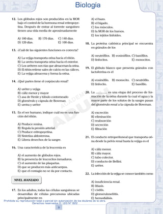 12.	 Los glóbulos rojos son producidos en la MOR
bajo el control de la hormona renal eritropoye-
tina. Después de entrar al torrente sanguíneo
tienen una vida media de aproximadamente
A)	180 días.	 B)	170 días.		 C)	140 días.
D)	120 días.						 E)	100 días.
13.	 ¿Cuál de las siguientes funciones es correcta?
A)	La vejiga transporta orina hacia el riñón.
B)	La uretra transporta orina hacia el exterior.
C)	Los uréteres son vías que almacenan la orina.
D)	El riñón retiene sales de calcio en las cálices.
E)	La vejiga almacena y forma la orina.
14.	 ¿Qué partes tiene el corpúsculo renal?
A)	uréter y vejiga
B)	cáliz menor y mayor
C)	asa de Henle y túbulo contorneado
D)	glomérulo y cápsula de Bowman
E)	uretra y uréter
15.	 En el ser humano, indique cuál no es una fun-
ción del riñón.
A)	Produce renina.
B)	Regula la presión arterial.
C)	Produce eritropoyetina.
D)	Sintetiza aldosterona.
E)	Libera desechos de la sangre.
16.	 Una característica de la leucemia es
A)	el aumento de glóbulos rojos.
B)	la presencia de leucocitos inmaduros.
C)	el aumento de las plaquetas.
D)	que se producen más anticuerpos.
E)	que el contagio no se da por contacto.
NIVEL AVANZADO
17.	 En los adultos, todas las células sanguíneas se
desarrollan de células precursoras ubicadas
principalmente en
A)	el bazo.
B)	el hígado.
C)	los músculos.
D)	la MOR de los huesos.
E)	los tejidos linfoides.
18.	 La proteína catiónica principal se encuentra
en gránulos de los
A)	neutrófilos.	 B)	eosinófilos.	C)	basófilos.
D)	linfocitos.						 E)	monocitos.
19.	 El glóbulo blanco que presenta gránulos con
lactoferrina es el
A)	eosinófilo.	 B)	monocito.	 C)	neutrófilo.
D)	linfocito.						 E)	basófilo.
20.	 La ............... es una etapa del proceso de for-
mación de la orina durante la cual el agua y la
mayor parte de los solutos de la sangre pasan
del glomérulo renal a la cápsula de Bowman.
A)	excreción
B)	eliminación
C)	reabsorción
D)	secreción
E)	filtración
21.	 El conducto retroperitoneal que transporta ori-
na desde la pelvis renal hasta la vejiga es el
A)	cáliz menor.
B)	cáliz mayor.
C)	tubo colector.
D)	conducto de Bellini.
E)	uréter.
22.	 La infección de la vejiga se conoce también como
A)	insuficiencia renal.
B)	litiasis.
C)	cistitis.
D)	glomerulonefritis.
E)	hemodiálisis.
Biología
9
Prohibida su reproducción total o parcial sin autorización de los titulares de la obra.
Derechos reservados D. LEG Nº 822
 