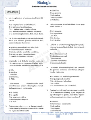 NIVEL BÁSICO
1.	 Los receptores de la hormona insulina se ubi-
can en
A)	el citoplasma de la célula blanco.
B)	el núcleo de la célula diana.
C)	el citoplasma de todas las células.
D)	la membrana celular de todas las células.
E)	la membrana plasmática de la célula diana.
2.	 Las hormonas actúan como mensajeras quí-
micas que abarcan grandes distancias. Una
característica de ellas es que
A)	generan nuevas funciones a la célula.
B)	son estrictamente proteicas.
C)	afectan a todas las células somáticas.
D)	actúan en altas concentraciones.
E)	modifican funciones celulares.
3.	 Una madre le da de lactar a su hijo recién na-
cido porque produce gran cantidad de leche.
La hormona que actúa en dicho proceso es la
A)	GH.
B)	insulina.
C)	tiroxina.
D)	prolactina.
E)	ADH.
4.	 La GH induce ............... la liberación de soma-
tomedinas que actúan sobre la placa metafi-
siaria y generan el crecimiento.
A)	al tálamo
B)	al hígado
C)	al tronco encefálico
D)	a la médula oblongada
E)	al bazo
5.	 En las mujeres, la ............... se libera en grandes
cantidades tras la distensión del cérvix uterino
y la vagina durante el parto.
A)	oxitocina
B)	vasopresina
C)	adrenalina
D)	eritropoyetina
E)	histamina
6.	 La hormona que activa la reabsorción de agua
en los riñones es
A)	el colesterol.
B)	el hipotálamo.
C)	la ADH.
D)	la tiroxina.
E)	el calcitriol.
7.	 La ACTH es una hormona polipeptídica produ-
cida por la adenohipófisis. Esta hormona esti-
mula a la
A)	médula suprarrenal.
B)	cápsula suprarrenal.
C)	arteria renal.
D)	corteza suprarrenal.
E)	columna de Bertin.
8.	 Los niveles de calcio sanguíneo son controla-
dos por dos hormonas con efectos antagóni-
cos, las cuales son
A)	la tiroxina y la hormona paratiroidea.
B)	el glucagón y la insulina.
C)	la calcitonina y la insulina.
D)	la T3 y T4.
E)	la parathormona y la calcitonina.
9.	 En situaciones de estrés, como hablar en públi-
co, el corazón se acelera y la piel adquiere el
aspecto de piel de gallina. ¿Cuál de las siguien-
tes hormonas provoca estas reacciones?
A)	tiroxina
B)	hormona de crecimiento
C)	adrenalina
D)	andrógeno
E)	aldosterona
10
Prohibida su reproducción total o parcial sin autorización de los titulares de la obra.
Derechos reservados D. LEG Nº 822
Biología
Sistema endocrino humano
 