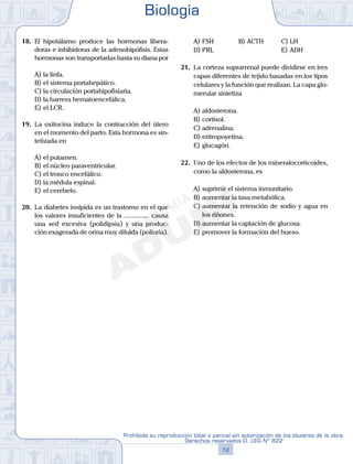 18.	 El hipotálamo produce las hormonas libera-
doras e inhibidoras de la adenohipófisis. Estas
hormonas son transportadas hasta su diana por
A)	la linfa.
B)	el sistema portahepático.
C)	la circulación portahipofisiaria.
D)	la barrera hematoencefálica.
E)	el LCR.
19.	 La oxitocina induce la contracción del útero
en el momento del parto. Esta hormona es sin-
tetizada en
A)	el putamen.
B)	el núcleo paraventricular.
C)	el tronco encefálico.
D)	la médula espinal.
E)	el cerebelo.
20.	 La diabetes insípida es un trastorno en el que
los valores insuficientes de la ............... causa
una sed excesiva (polidipsia) y una produc-
ción exagerada de orina muy diluida (poliuria).
A)	FSH	 B)	ACTH			 C)	LH
D)	PRL						 E)	ADH
21.	 La corteza suprarrenal puede dividirse en tres
capas diferentes de tejido basadas en los tipos
celulares y la función que realizan. La capa glo-
merular sintetiza
A)	aldosterona.
B)	cortisol.
C)	adrenalina.
D)	eritropoyetina.
E)	glucagón.
22.	 Uno de los efectos de los mineralocorticoides,
como la aldosterona, es
A)	suprimir el sistema inmunitario.
B)	aumentar la tasa metabólica.
C)	aumentar la retención de sodio y agua en
los riñones.
D)	aumentar la captación de glucosa.
E)	promover la formación del hueso.
Biología
12
Prohibida su reproducción total o parcial sin autorización de los titulares de la obra.
Derechos reservados D. LEG Nº 822
 