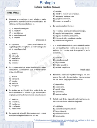 NIVEL BÁSICO
1.	 Para que se constituya el arco reflejo, es indis-
pensable la participación de una estructura del
sistema nervioso central que es
A)	la médula oblongada.
B)	el cerebelo.
C)	el hipotálamo.
D)	la médula espinal.
E)	el cerebro.
UNMSM 2005 - II
2.	 La neurona ............... conduce la información
captada por los receptores al centro integrador
de la médula espinal.
A)	motora
B)	intercalar
C)	asociativa
D)	sensitiva
E)	eferente
3.	 La corteza cerebral posee también funciones
sensoriales. Así sabemos que la vía visual ter-
mina en el lóbulo
A)	frontal.
B)	temporal.
C)	insular.
D)	parietal.
E)	occipital.
4.	 La lesión, por acción del virus polio, de las as-
tas anteriores en la sustancia gris de la médula
espinal causaría alteraciones en las actividades
A)	motoras.
B)	sensitivas.
C)	cardiacas.
D)	cerebrales.
E)	endocrinas.
5.	 La sustancia gris del sistema nervioso central
está formada principalmente por los
A)	nervios.
B)	cilindros ejes de las neuronas.
C)	somas de las neuronas.
D)	ganglios nerviosos.
E)	axones neuronales.
6.	 La función del cerebelo es
A)	coordinar los movimientos complejos.
B)	regular la temperatura corporal.
C)	regular el sistema endocrino.
D)	integrar la información sensorial.
E)	controlar la deglución.
7.	 A la porción del sistema nervioso central don-
de se localizan los centros nerviosos mode-
radores del corazón y de la respiración, se le
denomina
A)	cerebro.
B)	médula espinal.
C)	hipotálamo.
D)	bulbo raquídeo.
E)	nervios raquídeos.
UNMSM 2004 - I
8.	 El sistema nervioso vegetativo regula los pro-
cesos viscerales involuntarios. Las neuronas
de sus haces preganglionares liberan
A)	dopamina.
B)	serotonina.
C)	acetilcolina.
D)	epinefrina.
E)	noradrenalina.
9.	 Señale cuál de las siguientes alternativas no in-
dica un efecto del sistema simpático.
A)	midriasis
B)	aumento del peristaltismo
C)	hiperglicemia
D)	broncodilatación
E)	taquicardia
2
Prohibida su reproducción total o parcial sin autorización de los titulares de la obra.
Derechos reservados D. LEG Nº 822
Biología
Sistema nervioso humano
 