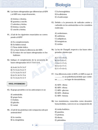 Biología
9
10.	 Las bases nitrogenadas que diferencian al ADN
y al ARN son, respectivamente,
A)	timina y citosina.
B)	guanina y uracilo.
C)	adenina y timina.
D)	timina y uracilo.
E)	uracilo y timina.
11.	 ¿Cuál de los siguientes enunciados no corres-
ponde al ADN?
A)	Es complementario.
B)	Es bidireccional.
C)	Tiene doble hélice.
D)	La base timina lo diferencia del ARN.
E)	El enlace de sus bases nitrogenadas es fos-
fodiéster.
12.	 Indique el complemento de la secuencia de
bases nitrogenadas A-G-C-T-A-C-G-A.
A)	A-A-C-G-T-C-G-T
B)	T-C-G-A-T-G-C-T
C)	T-C-G-A-T-C-G-T
D)	A-T-C-A-T-C-T-A
E)	T-C-G-A-T-C-C-T
NIVEL INTERMEDIO
13.	 El grupo prostético en los anticuerpos es un
A)	aminoácido.	
B)	grupo hem.
C)	fosfato.
D)	glúcido.
E)	metal.
14.	 ¿Cuál de las proteínas está compuesta solo por
aminoácidos?
A)	la caseína
B)	la mioglobina
C)	la hemoglobina
D)	la albúmina
E)	el anticuerpo
15.	 Debido a la presencia de radicales amino y
carboxilo en los aminoácidos se les considera
moléculas
A)	zwitteriones.
B)	anfóteras.
C)	anfipáticas.
D)	inorgánicas.
E)	ácidas.
16.	 La ley de Chargaff, respecto a las bases nitro-
genadas, plantea que
A)	U+C=A+G.
B)	A+T=G+C.
C)	A+U=T+G.
D)	A+G=T+C.
E)	U+T=A+G.
17.	 Una diferencia entre el ADN y el ARN es que el
............... es un polirribonucleótido que contie-
ne ............... en lugar de desoxirribosa.
A)	ADN - ribosa
B)	ARN - ribosa
C)	ARN - glucosa
D)	ADN - ribulosa
E)	ARN - hexosa
18.	 Los monómeros, conocidos como desoxirri-
bonucleótidos, carecen en su composición de
A)	ácido fosfórico.
B)	guanina.
C)	pentosa.
D)	ribosa.
E)	pirimidina.
 
