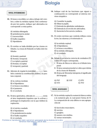 NIVEL INTERMEDIO
10.	 El tronco encefálico se ubica debajo del cere-
bro y sobre la médula espinal. Está conforma-
do por tres partes, indique qué alternativa no
corresponde a estas partes.
A)	médula oblongada
B)	protuberancia anular
C)	mesencéfalo
D)	bulbo raquídeo
E)	hipotálamo
11.	 El cerebro se halla dividido por las cisuras en
lóbulos. La cisura de Rolando se halla entre los
lóbulos
A)	frontal y parietal.
B)	frontal y temporal.
C)	occipital y parietal.
D)	frontal y occipital.
E)	temporal y parietal.
12.	 Además de regular la tonicidad, ............... tam-
bién controla la coordinación motora y la pos-
tura corporal.
A)	la corteza medular
B)	el hipotálamo
C)	el tronco encefálico
D)	el putamen
E)	el cerebelo
13.	 El área apnéustica, ubicada en ..............., envía
al área inspiratoria impulsos que la activan y
prolongan la inspiración con la que inhiben la
espiración.
A)	el núcleo caudado
B)	el hipotálamo
C)	la protuberancia anular
D)	el bulbo raquídeo
E)	el cerebelo
14.	 Indique cuál de las funciones que siguen a
continuación no corresponde al sistema ner-
vioso simpático.
A)	Constriñe la pupila.
B)	Dilata la pupila.
C)	Estimula las glándulas sudoríparas.
D)	Estimula la secreción de adrenalina.
E)	Aumenta la frecuencia cardiaca.
15.	 El centro nervioso que controla reflejos como
la tos, las náuseas y el estornudo es
A)	la médula espinal.
B)	el hipotálamo.
C)	el tronco encefálico.
D)	la médula oblongada.
E)	el cerebelo.
16.	 Señale la secuencia correcta de verdadero (V)
o falso (F) según corresponda.
	 I.	 El área de Broca se ubica en el lóbulo tem-
poral.
	 II.	 El área somatosensorial se ubica por detrás
de la cisura de Rolando.
	 III.	El área de Wernicke interpreta el significado
del lenguaje.
A)	FVF	 B)	VVF			 C)	FFV
D)	VVV			 			 E)	FVV
NIVEL AVANZADO
17.	 En la médula espinal la sustancia blanca rodea
a la sustancia gris, la cual posee forma de H.
La composición de esta última es una agrupa-
ción de
A)	fascículos musculares.
B)	nervios.
C)	ganglios.
D)	axones con mielina.
E)	somas neuronales.
Biología
3
Prohibida su reproducción total o parcial sin autorización de los titulares de la obra.
Derechos reservados D. LEG Nº 822
 