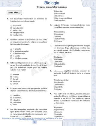 NIVEL BÁSICO
1.	 Los receptores transforman un estímulo en
impulso nervioso denominado
A)	excitación.
B)	transducción.
C)	traducción.
D)	interpretación.
E)	conducción.
2.	 El nervio olfatorio es el primero y el más corto
de los pares craneales. Se origina en las células
bipolares localizadas en
A)	el utrículo.
B)	la pituitaria amarilla.
C)	la pituitaria roja.
D)	el sáculo.
E)	el lóbulo temporal.
3.	 Si bien el 80 por ciento de los sabores que cap-
tamos dependen del olor, la porción de la len-
gua que percibe en mayor grado los sabores
salados es la región
A)	anterior.
B)	ventral.
C)	dorsal.
D)	posterior.
E)	lateral.
4.	 La estructura intraocular que permite enfocar
objetos a determinada distancia se denomina
A)	coroides.
B)	esclerótica.
C)	cristalino.
D)	conjuntiva.
E)	fóvea.
5.	 Los fotorreceptores sensibles a los diferentes
tipos de luz son los conos y los bastones. Estos
se encuentran distribuidos de manera no uni-
forme en ............... del ojo.
A)	la retina
B)	la coroides
C)	la córnea
D)	los procesos ciliares
E)	el cristalino
6.	 La parte de la capa externa del ojo que es de
color blanco y avascular se denomina
A)	esclerótica.
B)	coroides.
C)	retina.
D)	ora serrata.
E)	córnea.
7.	 La información captada por nuestros recepto-
res tiene que llegar a la corteza cerebral para
ser conscientes de ella. Casi todos pasan antes
por el tálamo, excepto
A)	el gusto.
B)	la visión.
C)	el olfato.
D)	la audición.
E)	el tacto.
8.	 La ............... amplifica las ondas sonoras y las
transmite desde el tímpano hacia la ventana
oval.
A)	cadena osicular
B)	columela
C)	endolinfa
D)	perilinfa
E)	cóclea
9.	 Para poder leer con nitidez, muchos ancianos
alejan los libros o periódicos a una distancia
superior a los 33 cm. Este problema, que se
debe a la pérdida de elasticidad del cristalino,
se denomina
A)	catarata.
B)	glaucoma.
C)	orzuelo.
D)	miopía.
E)	presbicia.
5
Prohibida su reproducción total o parcial sin autorización de los titulares de la obra.
Derechos reservados D. LEG Nº 822
Biología
Órganos sensoriales humanos
 