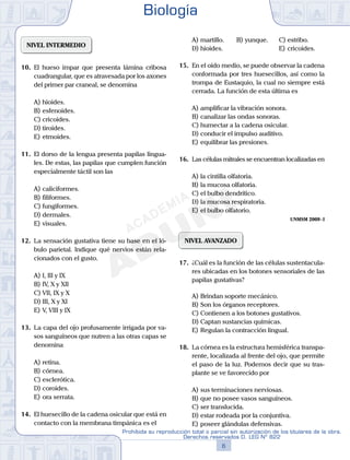 NIVEL INTERMEDIO
10.	 El hueso impar que presenta lámina cribosa
cuadrangular, que es atravesada por los axones
del primer par craneal, se denomina
A)	hioides.
B)	esfenoides.
C)	cricoides.
D)	tiroides.
E)	etmoides.
11.	 El dorso de la lengua presenta papilas lingua-
les. De estas, las papilas que cumplen función
especialmente táctil son las
A)	caliciformes.
B)	filiformes.
C)	fungiformes.
D)	dermales.
E)	visuales.
12.	 La sensación gustativa tiene su base en el ló-
bulo parietal. Indique qué nervios están rela-
cionados con el gusto.
A)	I, III y IX
B)	IV, X y XII
C)	VII, IX y X
D)	III, X y XI
E)	V, VIII y IX
13.	 La capa del ojo profusamente irrigada por va-
sos sanguíneos que nutren a las otras capas se
denomina
A)	retina.
B)	córnea.
C)	esclerótica.
D)	coroides.
E)	ora serrata.
14.	 El huesecillo de la cadena osicular que está en
contacto con la membrana timpánica es el
A)	martillo.	 B)	yunque.		 C)	estribo.
D)	hioides.						 E)	cricoides.
15.	 En el oído medio, se puede observar la cadena
conformada por tres huesecillos, así como la
trompa de Eustaquio, la cual no siempre está
cerrada. La función de esta última es
A)	amplificar la vibración sonora.
B)	canalizar las ondas sonoras.
C)	humectar a la cadena osicular.
D)	conducir el impulso auditivo.
E)	equilibrar las presiones.
16.	 Las células mitrales se encuentran localizadas en
A)	la cintilla olfatoria.
B)	la mucosa olfatoria.
C)	el bulbo dendrítico.
D)	la mucosa respiratoria.
E)	el bulbo olfatorio.
UNMSM 2009 - I
NIVEL AVANZADO
17.	 ¿Cuál es la función de las células sustentacula-
res ubicadas en los botones sensoriales de las
papilas gustativas?
A)	Brindan soporte mecánico.
B)	Son los órganos receptores.
C)	Contienen a los botones gustativos.
D)	Captan sustancias químicas.
E)	Regulan la contracción lingual.
18.	 La córnea es la estructura hemisférica transpa-
rente, localizada al frente del ojo, que permite
el paso de la luz. Podemos decir que su tras-
plante se ve favorecido por
A)	sus terminaciones nerviosas.
B)	que no posee vasos sanguíneos.
C)	ser translucida.
D)	estar rodeada por la conjuntiva.
E)	poseer glándulas defensivas.
Biología
6
Prohibida su reproducción total o parcial sin autorización de los titulares de la obra.
Derechos reservados D. LEG Nº 822
 