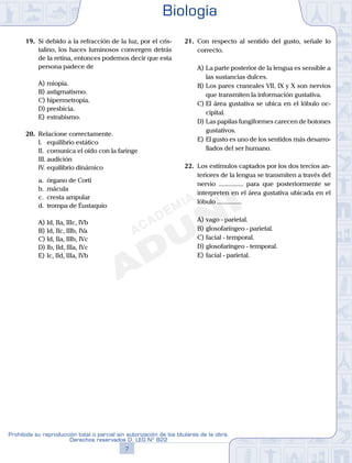 19.	 Si debido a la refracción de la luz, por el cris-
talino, los haces luminosos convergen detrás
de la retina, entonces podemos decir que esta
persona padece de
A)	miopía.
B)	astigmatismo.
C)	hipermetropía.
D)	presbicia.
E)	estrabismo.
20.	 Relacione correctamente.
	 I.	 equilibrio estático
	 II.	 comunica el oído con la faringe
	 III.	audición
	 IV.	equilibrio dinámico
	 a.	 órgano de Corti
	 b.	 mácula
	 c.	 cresta ampular
	 d.	 trompa de Eustaquio
A)	Id, IIa, IIIc, IVb
B)	Id, IIc, IIIb, IVa
C)	Id, IIa, IIIb, IVc
D)	Ib, IId, IIIa, IVc
E)	Ic, IId, IIIa, IVb
21.	 Con respecto al sentido del gusto, señale lo
correcto.
A)	La parte posterior de la lengua es sensible a
las sustancias dulces.
B)	Los pares craneales VII, IX y X son nervios
que transmiten la información gustativa.
C)	El área gustativa se ubica en el lóbulo oc-
cipital.
D)	Las papilas fungiformes carecen de botones
gustativos.
E)	El gusto es uno de los sentidos más desarro-
llados del ser humano.
22.	 Los estímulos captados por los dos tercios an-
teriores de la lengua se transmiten a través del
nervio ............... para que posteriormente se
interpreten en el área gustativa ubicada en el
lóbulo ...............
A)	vago - parietal.
B)	glosofaríngeo - parietal.
C)	facial - temporal.
D)	glosofaríngeo - temporal.
E)	facial - parietal.
Biología
7
Prohibida su reproducción total o parcial sin autorización de los titulares de la obra.
Derechos reservados D. LEG Nº 822
 