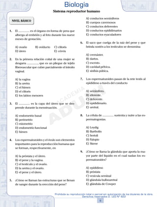 NIVEL BÁSICO
1.	 El ............... es el órgano en forma de pera que
alberga al embrión y al feto durante los nueve
meses de gestación.
A)	ovario	 B)	oviducto		 C)	clítoris
D)	útero						 E)	cérvix
2.	 En la primera relación coital de una mujer se
desgarra ..............., que es un pliegue de tejido
fibrovascular que cubre parcialmente el introito
vaginal.
A)	la vagina
B)	la uretra
C)	el himen
D)	el clítoris
E)	los labios menores
3.	 El ............... es la capa del útero que se des-
prende durante la menstruación.
A)	endometrio basal
B)	perimetrio
C)	miometrio
D)	endometrio funcional
E)	himen
4.	 Los espermatozoides y el óvulo son elementos
importantes para la reproducción humana que
se forman, respectivamente, en
A)	la próstata y el útero.
B)	el pene y la vagina.
C)	el testículo y el ovario.
D)	la uretra y el ovario.
E)	el pene y el útero.
5.	 ¿Cómo se llaman las estructuras que se llenan
de sangre durante la erección del pene?
A)	conductos seminíferos
B)	cuerpos cavernosos
C)	conductos deferentes
D)	conductos epididimarios
E)	conductos eyaculadores
6.	 El saco que cuelga de la raíz del pene y que
brinda sostén a los testículos se denomina
A)	cremáster.
B)	dartos.
C)	escroto.
D)	cavidad pélvica.
E)	sínfisis púbica.
7.	 Los espermatozoides pasan de la rete testis al
epidídimo a través del conducto
A)	seminífero.
B)	eferente.
C)	deferente.
D)	epididimario.
E)	uretral.
8.	 La célula de ............... sustenta y nutre a las es-
permatogonias.
A)	Leydig
B)	Bartholin
C)	Sertoli
D)	Falopio
E)	Skene
9.	 ¿Cómo se llama la glándula que aporta la ma-
yor parte del líquido en el cual nadan los es-
permatozoides?
A)	epidídimo
B)	próstata
C)	vesícula seminal
D)	glándula bulbouretral
E)	glándula de Cowper
8
Prohibida su reproducción total o parcial sin autorización de los titulares de la obra.
Derechos reservados D. LEG Nº 822
Biología
Sistema reproductor humano
 
