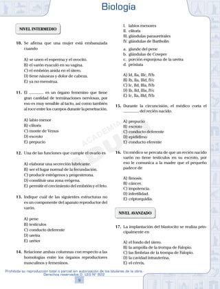 NIVEL INTERMEDIO
10.	 Se afirma que una mujer está embarazada
cuando
A)	se unen el esperma y el ovocito.
B)	el varón eyaculó en su vagina.
C)	el embrión anida en el útero.
D)	tiene náuseas y dolor de cabeza.
E)	ya no menstrua.
11.	 El ............... es un órgano femenino que tiene
gran cantidad de terminaciones nerviosas, por
eso es muy sensible al tacto, así como también
al roce entre los cuerpos durante la penetración.
A)	labio menor
B)	clítoris
C)	monte de Venus
D)	escroto
E)	prepucio
12.	 Una de las funciones que cumple el ovario es
A)	elaborar una secreción lubricante.
B)	ser el lugar normal de la fecundación.
C)	producir estrógenos y progesterona.
D)	constituir una zona erógena.
E)	permitir el crecimiento del embrión y el feto.
13.	 Indique cuál de las siguientes estructuras no
es un componente del aparato reproductor del
varón.
A)	pene
B)	testículos
C)	conducto deferente
D)	uretra
E)	uréter
14.	 Relacione ambas columnas con respecto a las
homologías entre los órganos reproductores
masculinos y femeninos.
	 I.	 labios menores
	 II.	 clítoris
	 III.	glándulas parauretrales
	 IV.	glándulas de Bartholin
	 a.	 glande del pene
	 b.	 glándulas de Cowper
	 c.	 porción esponjosa de la uretra
	 d.	 próstata
A)	Id, IIa, IIIc, IVb
B)	Ib, IIa, IIId, IVc
C)	Ic, IId, IIIa, IVb
D)	Ib, IId, IIIa, IVc
E)	Ic, IIa, IIId, IVb
15.	 Durante la circuncisión, el médico corta el
............... del recién nacido.
A)	prepucio
B)	escroto
C)	conducto deferente
D)	epidídimo
E)	conducto eferente
16.	 Un médico se percata de que un recién nacido
varón no tiene testículos en su escroto, por
eso le comunica a la madre que el pequeño
padece de
A)	fimosis.
B)	cáncer.
C)	impotencia.
D)	infertilidad.
E)	criptorquidia.
NIVEL AVANZADO
17.	 La implantación del blastocito se realiza prin-
cipalmente en
A)	el fondo del útero.
B)	la ampolla de la trompa de Falopio.
C)	las fimbrias de la trompa de Falopio.
D)	la cavidad intrauterina.
E)	el cérvix.
Biología
9
Prohibida su reproducción total o parcial sin autorización de los titulares de la obra.
Derechos reservados D. LEG Nº 822
 