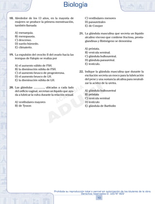 18.	 Alrededor de los 13 años, en la mayoría de
mujeres se produce la primera menstruación,
también llamada
A)	menarquia.
B)	menopausia.
C)	descenso.
D)	sueño húmedo.
E)	climaterio.
19.	 La expulsión del ovocito II del ovario hacia las
trompas de Falopio se realiza por
A)	el aumento súbito de FSH.
B)	la disminución súbita de FSH.
C)	el aumento brusco de progesterona.
D)	el aumento brusco de LH.
E)	la disminución súbita de LH.
20.	 Las glándulas ..............., ubicadas a cada lado
del orificio vaginal, secretan un líquido que ayu-
da a lubricar la vulva durante la relación sexual.
A)	vestibulares mayores
B)	de Tysson
C)	vestibulares menores
D)	parauretrales
E)	de Cowper
21.	 La glándula masculina que secreta un líquido
alcalino viscoso que contiene fructosa, prosta-
glandinas y fibrinógeno se denomina
A)	próstata.
B)	vesícula seminal.
C)	glándula bulbouretral.
D)	glándula parauretral.
E)	testículo.
22.	 Indique la glándula masculina que durante la
excitación secreta un moco para la lubricación
del pene y una sustancia alcalina para neutrali-
zar la acidez de la uretra.
A)	glándula bulbouretral
B)	próstata
C)	vesícula seminal
D)	testículo
E)	glándula de Bartholin
Biología
10
Prohibida su reproducción total o parcial sin autorización de los titulares de la obra.
Derechos reservados D. LEG Nº 822
 