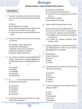 NIVEL BÁSICO
1.	 Para que un patógeno invada nuestro cuerpo
tiene que atravesar diversas barreras externas
como
A)	la piel.
B)	los antígenos de la sangre.
C)	las perforinas producidas por el linfocito T8.
D)	las secreciones básicas de la vagina.
E)	la flora bacteriana normal del intestino del-
gado.
2.	 Indique la relación correcta entre el leucocito
y su función.
A)	Neutrófilo: secreta anticuerpos.
B)	Eosinófilo: antihelmíntico.
C)	Basófilo: primera línea de defensa.
D)	Monocito: participa en alergias.
E)	Linfocito: fagocita bacterias.
3.	 Las células de defensa más abundantes en la
sangre y cuya función es realizar la fagocitosis,
constituyendo la primera línea de defensa, son
los
A)	monocitos.
B)	basófilos.
C)	eosinófilos.
D)	neutrófilos.
E)	linfocitos NK.
4.	 El ............... es una avitaminosis provocada por
la deficiencia de vitamina C.
A)	saturnismo
B)	raquitismo
C)	sobrepeso
D)	escorbuto
E)	daltonismo
5.	 ¿Cuál de las siguientes alternativas no es parte
de las defensas innatas?
A)	lisozima de las lágrimas
B)	comensales del intestino grueso
C)	arrastre de los microorganismos con el flujo
de orina
D)	PH bajo de la vagina
E)	anticuerpos en la sangre
6.	 Según la OMS, la salud se define como
A)	la conservación del equilibrio interno.
B)	la ausencia de afecciones o enfermedades.
C)	el estado de completo bienestar biológico.
D)	el equilibrio entre el hospedero, el patógeno
y el ambiente.
E)	el estado de completo bienestar físico,
mental y social.
7.	 Indique el nombre de la pandemia bacteriana
que históricamente ha sido de gran impacto
por su alta tasa de mortalidad.
A)	sarampión
B)	peste bubónica
C)	viruela
D)	gripe
E)	malaria
8.	 La enfermedad de Carrión es una enfermedad
infecciosa causada por
A)	bacterias.
B)	virus.
C)	protozoos.
D)	hongos.
E)	priones.
9.	 ¿Cuál de las siguientes enfermedades se trans-
mite por fómites?
A)	sarna
B)	rabia
C)	bartonelosis
D)	tos ferina
E)	paludismo
11
Prohibida su reproducción total o parcial sin autorización de los titulares de la obra.
Derechos reservados D. LEG Nº 822
Biología
Sistema inmune y Enfermedades infecciosas I
 