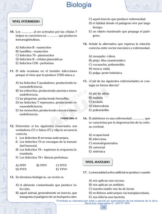 NIVEL INTERMEDIO
10.	 Los ............... al ser activados por las células T
helper se convierten en ............... que producen
inmunoglobulinas.
A)	linfocitos B - mastocitos
B)	basófilos - mastocitos
C)	linfocitos T8 - plasmocitos
D)	linfocitos B - células plasmáticas
E)	linfocitos CD8 - perforinas
11.	 El sida ocasiona en el hombre infecciones
porque el virus que lo produce (VIH) ataca a
A)	los linfocitos T ayudadores, produciendo in-
munodeficiencia.
B)	los eritrocitos, produciendo anemia e inmu-
nodeficiencia.
C)	las plaquetas, produciendo hemofilia.
D)	los linfocitos T represores, produciendo in-
munodeficiencia.
E)	los monocitos, produciendo cáncer e inmu-
nodeficiencia.
UNMSM 2004 - II
12.	 Determine si los siguientes enunciados son
verdaderos (V) o falsos (F) y elija la secuencia
correcta.
	 I.	 Los linfocitos B secretan anticuerpos.
	 II.	 Los linfocitos T4 se encargan de la inmuni-
dad humoral.
	 III.	Los linfocitos T8 – suprimen la respuesta in-
munitaria.
	 IV.	Los linfocitos T8+ liberan perforinas.
A)	FFFF	 B)	FFFV			 C)	FFVV
D)	FVVV						 E)	VVVV
13.	 En términos biológicos, un vector es
A)	el alimento contaminado que produce in-
fección.
B)	aquel animal, generalmente un insecto, que
transporta el patógeno de un huésped a otro.
C)	aquel insecto que produce enfermedad.
D)	el hábitat donde el patógeno vive por largo
tiempo.
E)	un objeto inanimado que propaga el pató-
geno.
14.	 Señale la alternativa que expresa la relación
correcta entre vector mecánico y enfermedad.
A)	mosquito: cólera
B)	piojo: tifus exantemático
C)	cucaracha: poliomielitis
D)	mosca: rabia
E)	pulga: peste bubónica
15.	 ¿Cuál de las siguientes enfermedades se con-
tagia en forma directa?
A)	pie de atleta
B)	malaria
C)	teniasis
D)	tuberculosis
E)	poliomielitis
16.	 El alzhéimer es una enfermedad ..............., que
se caracteriza por la degeneración de la corte-
za cerebral.
A)	ocupacional
B)	infecciosa
C)	neurodegenerativa
D)	carencial
E)	sistémica
NIVEL AVANZADO
17.	 La inmunidad activa artificial se produce cuando
A)	nos aplican una vacuna.
B)	nos aplican un antídoto.
C)	nuestra madre nos da de lactar.
D)	recibimos anticuerpos vía transplacentaria.
E)	nos infecta una bacteria.
Biología
12
Prohibida su reproducción total o parcial sin autorización de los titulares de la obra.
Derechos reservados D. LEG Nº 822
 